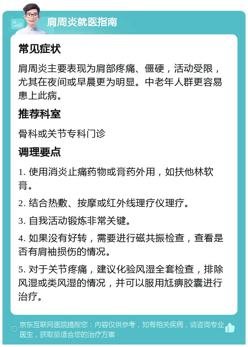 肩周炎就医指南 常见症状 肩周炎主要表现为肩部疼痛、僵硬，活动受限，尤其在夜间或早晨更为明显。中老年人群更容易患上此病。 推荐科室 骨科或关节专科门诊 调理要点 1. 使用消炎止痛药物或膏药外用，如扶他林软膏。 2. 结合热敷、按摩或红外线理疗仪理疗。 3. 自我活动锻炼非常关键。 4. 如果没有好转，需要进行磁共振检查，查看是否有肩袖损伤的情况。 5. 对于关节疼痛，建议化验风湿全套检查，排除风湿或类风湿的情况，并可以服用尪痹胶囊进行治疗。