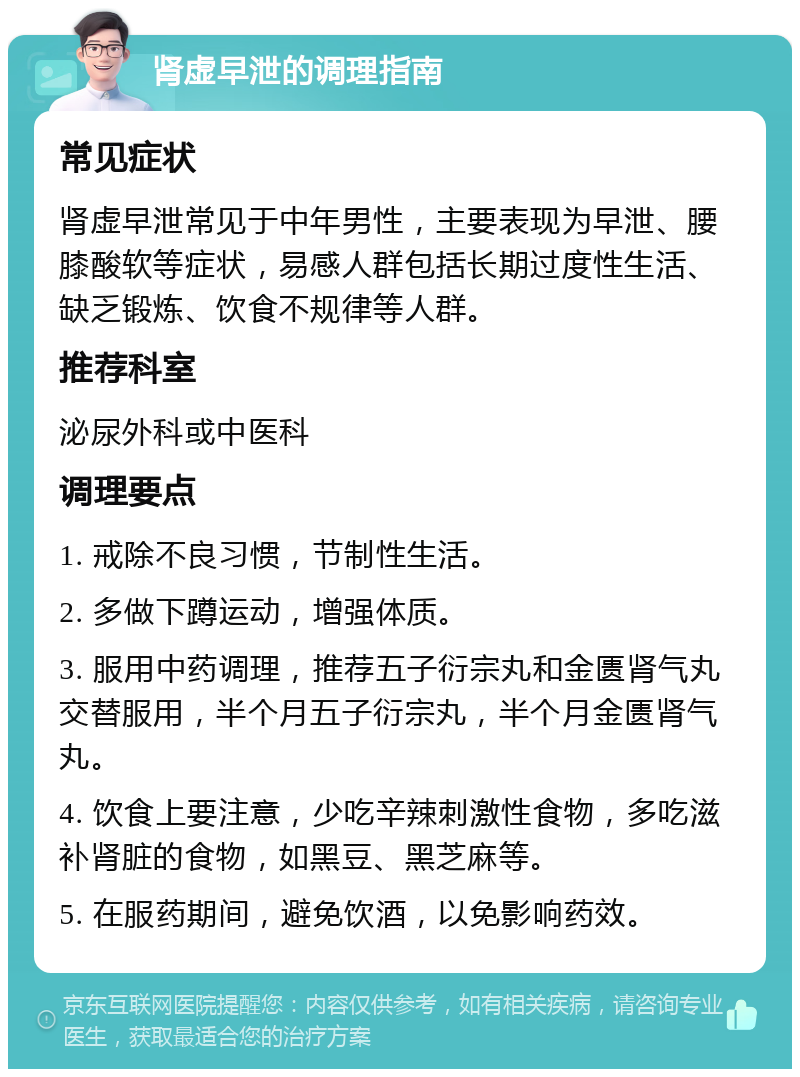 肾虚早泄的调理指南 常见症状 肾虚早泄常见于中年男性，主要表现为早泄、腰膝酸软等症状，易感人群包括长期过度性生活、缺乏锻炼、饮食不规律等人群。 推荐科室 泌尿外科或中医科 调理要点 1. 戒除不良习惯，节制性生活。 2. 多做下蹲运动，增强体质。 3. 服用中药调理，推荐五子衍宗丸和金匮肾气丸交替服用，半个月五子衍宗丸，半个月金匮肾气丸。 4. 饮食上要注意，少吃辛辣刺激性食物，多吃滋补肾脏的食物，如黑豆、黑芝麻等。 5. 在服药期间，避免饮酒，以免影响药效。