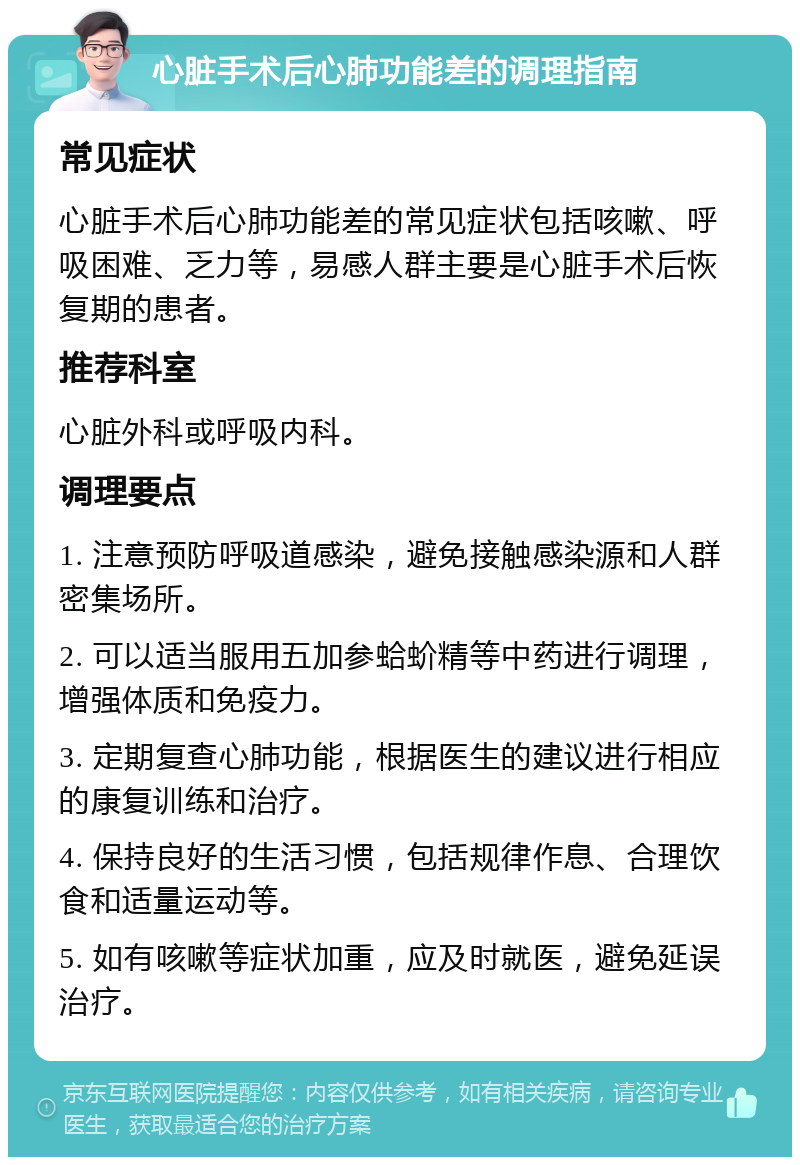 心脏手术后心肺功能差的调理指南 常见症状 心脏手术后心肺功能差的常见症状包括咳嗽、呼吸困难、乏力等，易感人群主要是心脏手术后恢复期的患者。 推荐科室 心脏外科或呼吸内科。 调理要点 1. 注意预防呼吸道感染，避免接触感染源和人群密集场所。 2. 可以适当服用五加参蛤蚧精等中药进行调理，增强体质和免疫力。 3. 定期复查心肺功能，根据医生的建议进行相应的康复训练和治疗。 4. 保持良好的生活习惯，包括规律作息、合理饮食和适量运动等。 5. 如有咳嗽等症状加重，应及时就医，避免延误治疗。