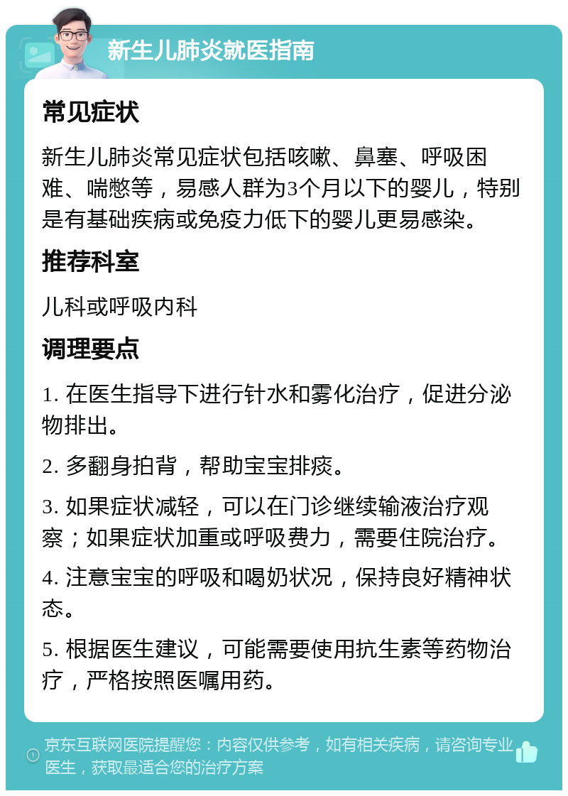 新生儿肺炎就医指南 常见症状 新生儿肺炎常见症状包括咳嗽、鼻塞、呼吸困难、喘憋等，易感人群为3个月以下的婴儿，特别是有基础疾病或免疫力低下的婴儿更易感染。 推荐科室 儿科或呼吸内科 调理要点 1. 在医生指导下进行针水和雾化治疗，促进分泌物排出。 2. 多翻身拍背，帮助宝宝排痰。 3. 如果症状减轻，可以在门诊继续输液治疗观察；如果症状加重或呼吸费力，需要住院治疗。 4. 注意宝宝的呼吸和喝奶状况，保持良好精神状态。 5. 根据医生建议，可能需要使用抗生素等药物治疗，严格按照医嘱用药。