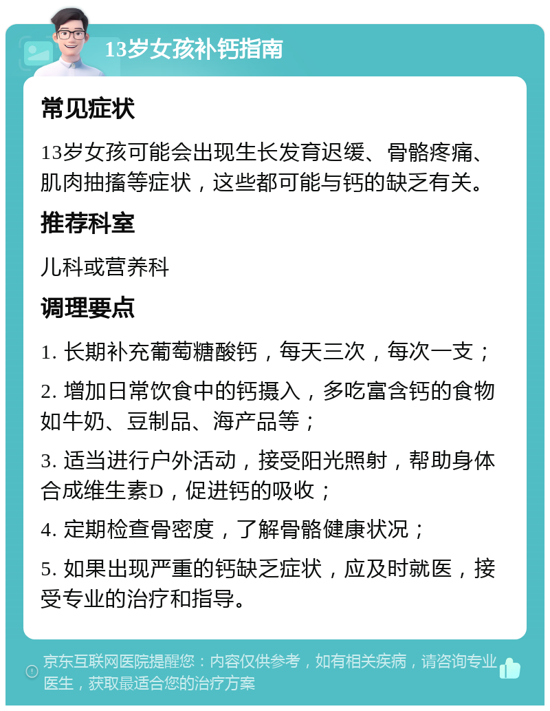 13岁女孩补钙指南 常见症状 13岁女孩可能会出现生长发育迟缓、骨骼疼痛、肌肉抽搐等症状，这些都可能与钙的缺乏有关。 推荐科室 儿科或营养科 调理要点 1. 长期补充葡萄糖酸钙，每天三次，每次一支； 2. 增加日常饮食中的钙摄入，多吃富含钙的食物如牛奶、豆制品、海产品等； 3. 适当进行户外活动，接受阳光照射，帮助身体合成维生素D，促进钙的吸收； 4. 定期检查骨密度，了解骨骼健康状况； 5. 如果出现严重的钙缺乏症状，应及时就医，接受专业的治疗和指导。