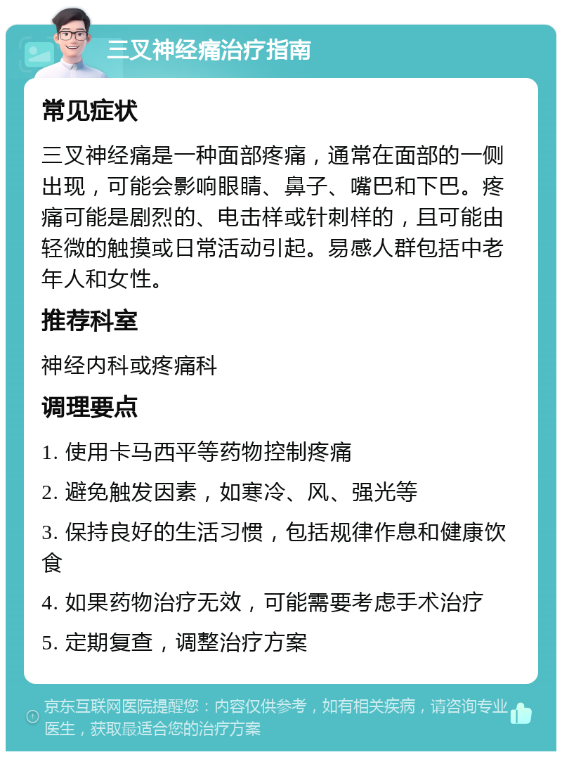 三叉神经痛治疗指南 常见症状 三叉神经痛是一种面部疼痛，通常在面部的一侧出现，可能会影响眼睛、鼻子、嘴巴和下巴。疼痛可能是剧烈的、电击样或针刺样的，且可能由轻微的触摸或日常活动引起。易感人群包括中老年人和女性。 推荐科室 神经内科或疼痛科 调理要点 1. 使用卡马西平等药物控制疼痛 2. 避免触发因素，如寒冷、风、强光等 3. 保持良好的生活习惯，包括规律作息和健康饮食 4. 如果药物治疗无效，可能需要考虑手术治疗 5. 定期复查，调整治疗方案