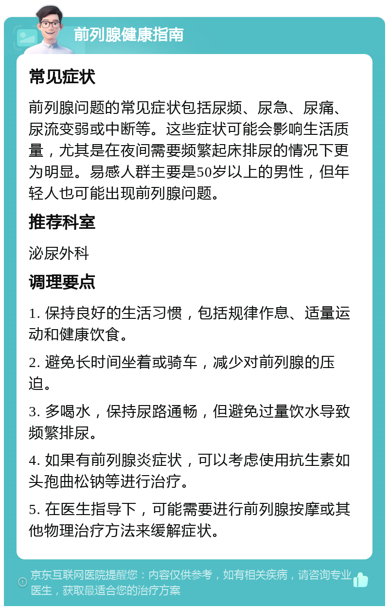 前列腺健康指南 常见症状 前列腺问题的常见症状包括尿频、尿急、尿痛、尿流变弱或中断等。这些症状可能会影响生活质量，尤其是在夜间需要频繁起床排尿的情况下更为明显。易感人群主要是50岁以上的男性，但年轻人也可能出现前列腺问题。 推荐科室 泌尿外科 调理要点 1. 保持良好的生活习惯，包括规律作息、适量运动和健康饮食。 2. 避免长时间坐着或骑车，减少对前列腺的压迫。 3. 多喝水，保持尿路通畅，但避免过量饮水导致频繁排尿。 4. 如果有前列腺炎症状，可以考虑使用抗生素如头孢曲松钠等进行治疗。 5. 在医生指导下，可能需要进行前列腺按摩或其他物理治疗方法来缓解症状。