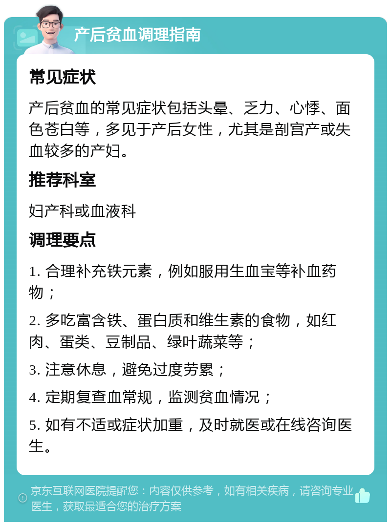 产后贫血调理指南 常见症状 产后贫血的常见症状包括头晕、乏力、心悸、面色苍白等，多见于产后女性，尤其是剖宫产或失血较多的产妇。 推荐科室 妇产科或血液科 调理要点 1. 合理补充铁元素，例如服用生血宝等补血药物； 2. 多吃富含铁、蛋白质和维生素的食物，如红肉、蛋类、豆制品、绿叶蔬菜等； 3. 注意休息，避免过度劳累； 4. 定期复查血常规，监测贫血情况； 5. 如有不适或症状加重，及时就医或在线咨询医生。