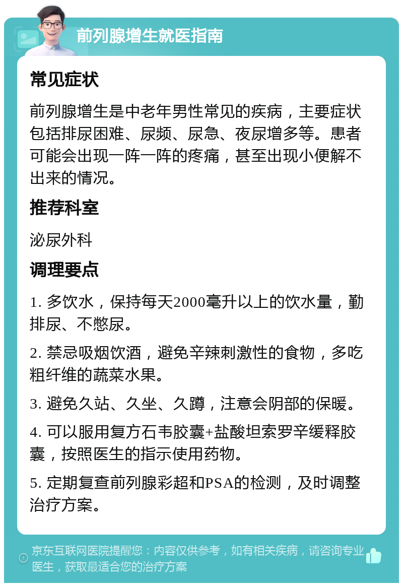 前列腺增生就医指南 常见症状 前列腺增生是中老年男性常见的疾病，主要症状包括排尿困难、尿频、尿急、夜尿增多等。患者可能会出现一阵一阵的疼痛，甚至出现小便解不出来的情况。 推荐科室 泌尿外科 调理要点 1. 多饮水，保持每天2000毫升以上的饮水量，勤排尿、不憋尿。 2. 禁忌吸烟饮酒，避免辛辣刺激性的食物，多吃粗纤维的蔬菜水果。 3. 避免久站、久坐、久蹲，注意会阴部的保暖。 4. 可以服用复方石韦胶囊+盐酸坦索罗辛缓释胶囊，按照医生的指示使用药物。 5. 定期复查前列腺彩超和PSA的检测，及时调整治疗方案。