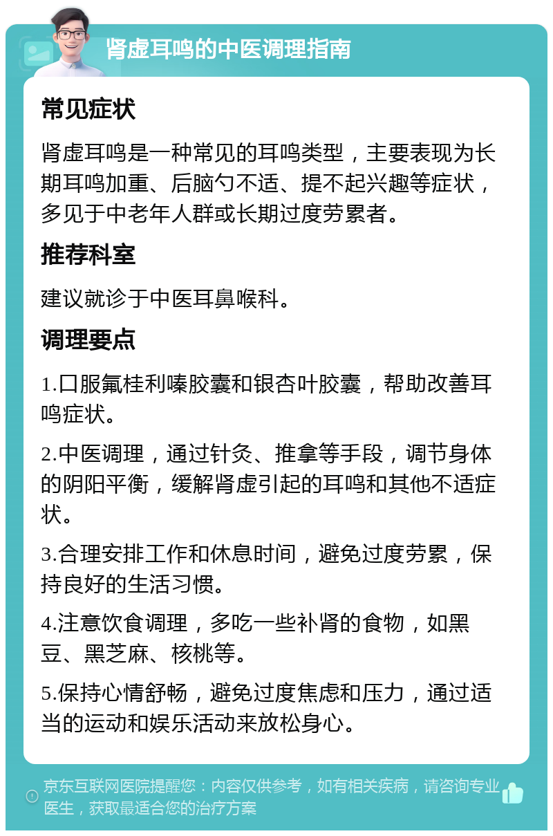 肾虚耳鸣的中医调理指南 常见症状 肾虚耳鸣是一种常见的耳鸣类型，主要表现为长期耳鸣加重、后脑勺不适、提不起兴趣等症状，多见于中老年人群或长期过度劳累者。 推荐科室 建议就诊于中医耳鼻喉科。 调理要点 1.口服氟桂利嗪胶囊和银杏叶胶囊，帮助改善耳鸣症状。 2.中医调理，通过针灸、推拿等手段，调节身体的阴阳平衡，缓解肾虚引起的耳鸣和其他不适症状。 3.合理安排工作和休息时间，避免过度劳累，保持良好的生活习惯。 4.注意饮食调理，多吃一些补肾的食物，如黑豆、黑芝麻、核桃等。 5.保持心情舒畅，避免过度焦虑和压力，通过适当的运动和娱乐活动来放松身心。