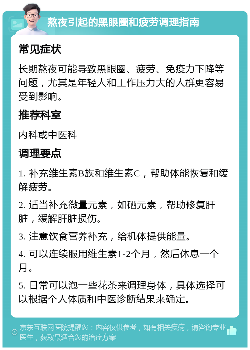 熬夜引起的黑眼圈和疲劳调理指南 常见症状 长期熬夜可能导致黑眼圈、疲劳、免疫力下降等问题，尤其是年轻人和工作压力大的人群更容易受到影响。 推荐科室 内科或中医科 调理要点 1. 补充维生素B族和维生素C，帮助体能恢复和缓解疲劳。 2. 适当补充微量元素，如硒元素，帮助修复肝脏，缓解肝脏损伤。 3. 注意饮食营养补充，给机体提供能量。 4. 可以连续服用维生素1-2个月，然后休息一个月。 5. 日常可以泡一些花茶来调理身体，具体选择可以根据个人体质和中医诊断结果来确定。