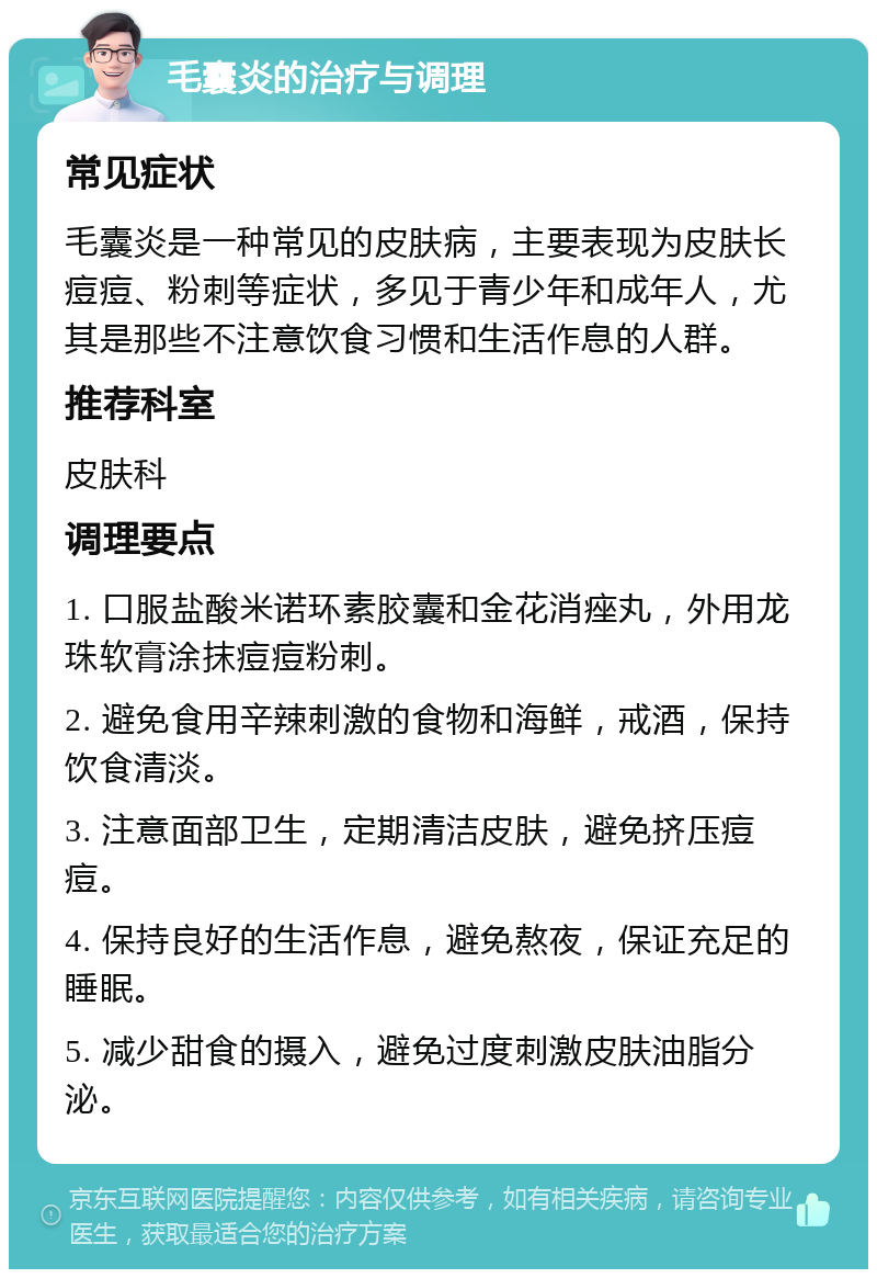 毛囊炎的治疗与调理 常见症状 毛囊炎是一种常见的皮肤病，主要表现为皮肤长痘痘、粉刺等症状，多见于青少年和成年人，尤其是那些不注意饮食习惯和生活作息的人群。 推荐科室 皮肤科 调理要点 1. 口服盐酸米诺环素胶囊和金花消痤丸，外用龙珠软膏涂抹痘痘粉刺。 2. 避免食用辛辣刺激的食物和海鲜，戒酒，保持饮食清淡。 3. 注意面部卫生，定期清洁皮肤，避免挤压痘痘。 4. 保持良好的生活作息，避免熬夜，保证充足的睡眠。 5. 减少甜食的摄入，避免过度刺激皮肤油脂分泌。