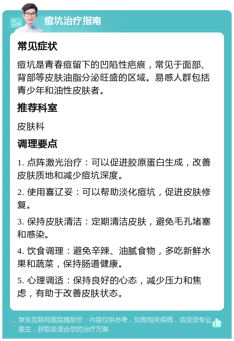 痘坑治疗指南 常见症状 痘坑是青春痘留下的凹陷性疤痕，常见于面部、背部等皮肤油脂分泌旺盛的区域。易感人群包括青少年和油性皮肤者。 推荐科室 皮肤科 调理要点 1. 点阵激光治疗：可以促进胶原蛋白生成，改善皮肤质地和减少痘坑深度。 2. 使用喜辽妥：可以帮助淡化痘坑，促进皮肤修复。 3. 保持皮肤清洁：定期清洁皮肤，避免毛孔堵塞和感染。 4. 饮食调理：避免辛辣、油腻食物，多吃新鲜水果和蔬菜，保持肠道健康。 5. 心理调适：保持良好的心态，减少压力和焦虑，有助于改善皮肤状态。