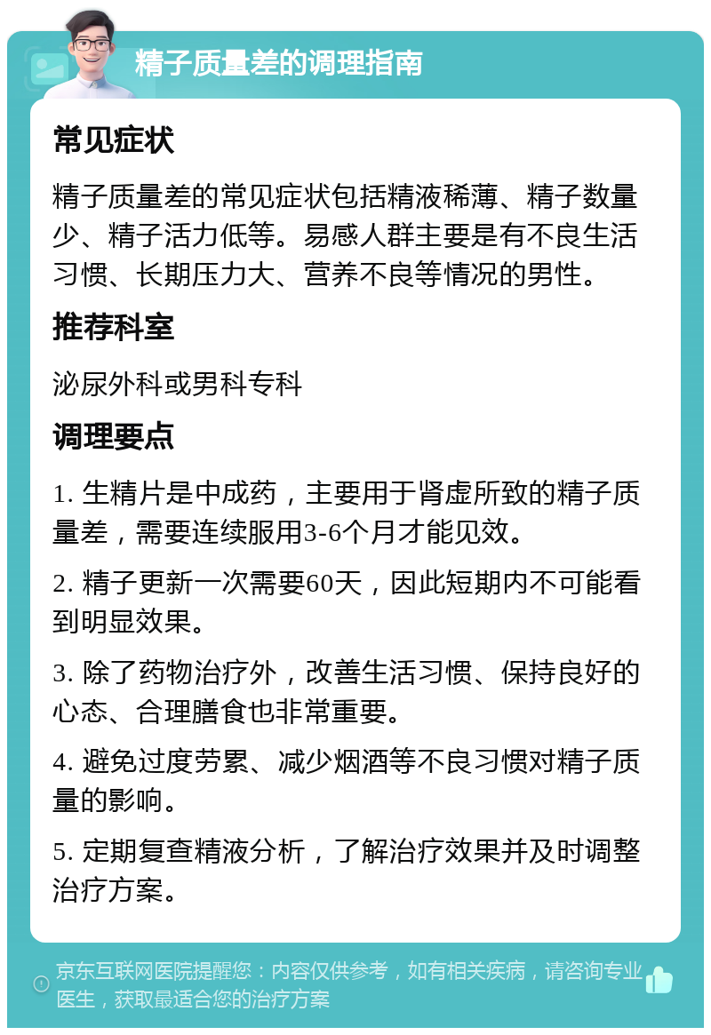 精子质量差的调理指南 常见症状 精子质量差的常见症状包括精液稀薄、精子数量少、精子活力低等。易感人群主要是有不良生活习惯、长期压力大、营养不良等情况的男性。 推荐科室 泌尿外科或男科专科 调理要点 1. 生精片是中成药，主要用于肾虚所致的精子质量差，需要连续服用3-6个月才能见效。 2. 精子更新一次需要60天，因此短期内不可能看到明显效果。 3. 除了药物治疗外，改善生活习惯、保持良好的心态、合理膳食也非常重要。 4. 避免过度劳累、减少烟酒等不良习惯对精子质量的影响。 5. 定期复查精液分析，了解治疗效果并及时调整治疗方案。