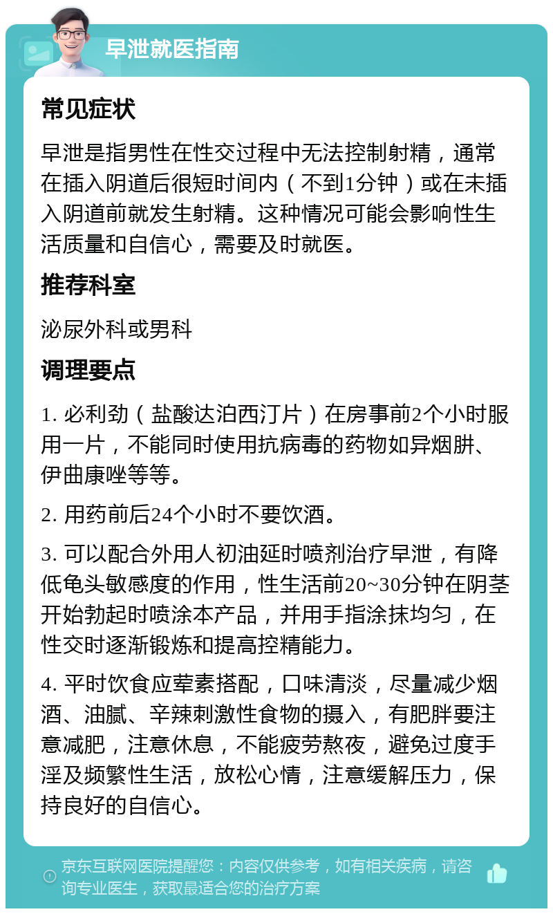 早泄就医指南 常见症状 早泄是指男性在性交过程中无法控制射精，通常在插入阴道后很短时间内（不到1分钟）或在未插入阴道前就发生射精。这种情况可能会影响性生活质量和自信心，需要及时就医。 推荐科室 泌尿外科或男科 调理要点 1. 必利劲（盐酸达泊西汀片）在房事前2个小时服用一片，不能同时使用抗病毒的药物如异烟肼、伊曲康唑等等。 2. 用药前后24个小时不要饮酒。 3. 可以配合外用人初油延时喷剂治疗早泄，有降低龟头敏感度的作用，性生活前20~30分钟在阴茎开始勃起时喷涂本产品，并用手指涂抹均匀，在性交时逐渐锻炼和提高控精能力。 4. 平时饮食应荤素搭配，口味清淡，尽量减少烟酒、油腻、辛辣刺激性食物的摄入，有肥胖要注意减肥，注意休息，不能疲劳熬夜，避免过度手淫及频繁性生活，放松心情，注意缓解压力，保持良好的自信心。