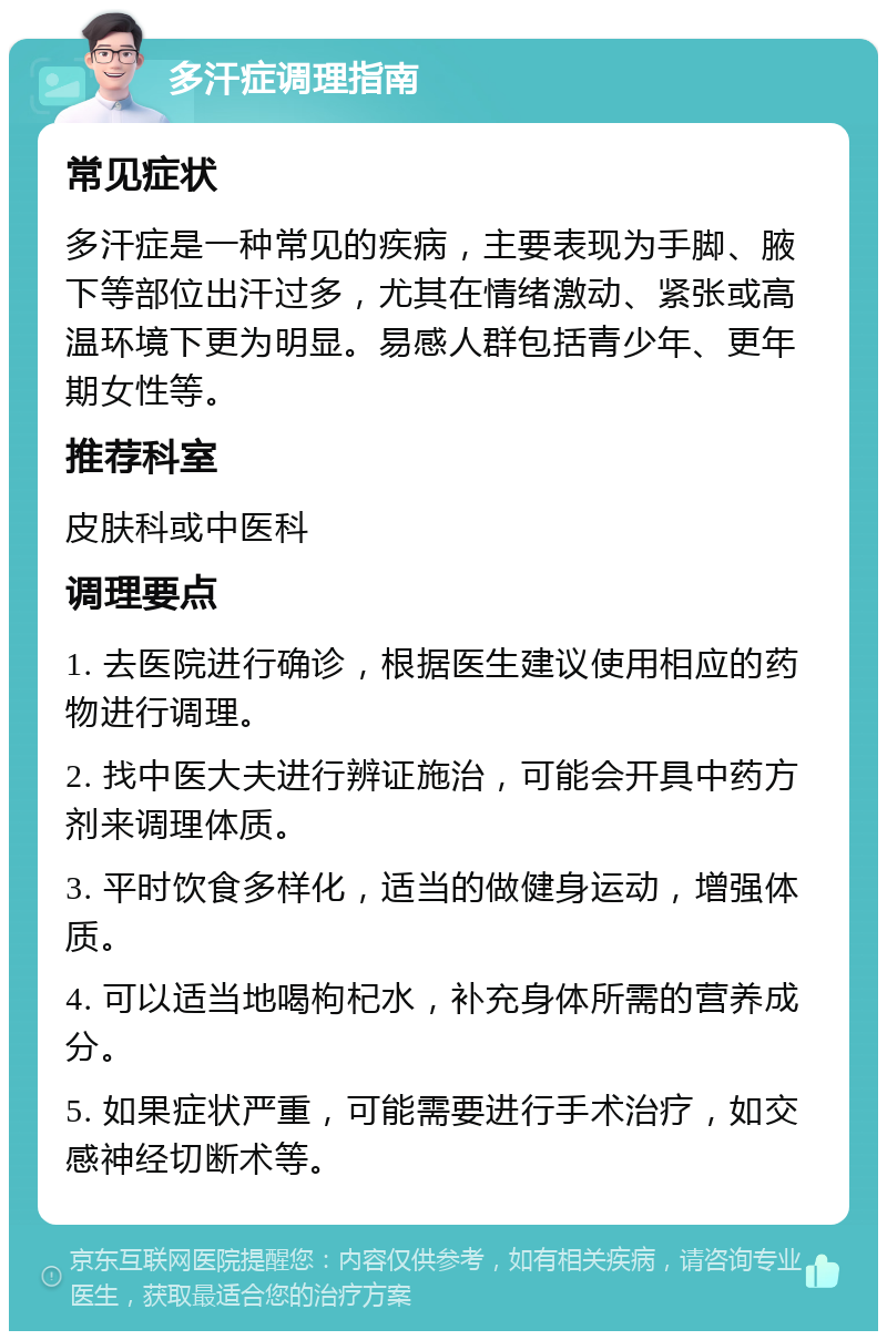 多汗症调理指南 常见症状 多汗症是一种常见的疾病，主要表现为手脚、腋下等部位出汗过多，尤其在情绪激动、紧张或高温环境下更为明显。易感人群包括青少年、更年期女性等。 推荐科室 皮肤科或中医科 调理要点 1. 去医院进行确诊，根据医生建议使用相应的药物进行调理。 2. 找中医大夫进行辨证施治，可能会开具中药方剂来调理体质。 3. 平时饮食多样化，适当的做健身运动，增强体质。 4. 可以适当地喝枸杞水，补充身体所需的营养成分。 5. 如果症状严重，可能需要进行手术治疗，如交感神经切断术等。