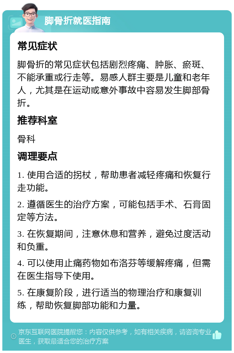 脚骨折就医指南 常见症状 脚骨折的常见症状包括剧烈疼痛、肿胀、瘀斑、不能承重或行走等。易感人群主要是儿童和老年人，尤其是在运动或意外事故中容易发生脚部骨折。 推荐科室 骨科 调理要点 1. 使用合适的拐杖，帮助患者减轻疼痛和恢复行走功能。 2. 遵循医生的治疗方案，可能包括手术、石膏固定等方法。 3. 在恢复期间，注意休息和营养，避免过度活动和负重。 4. 可以使用止痛药物如布洛芬等缓解疼痛，但需在医生指导下使用。 5. 在康复阶段，进行适当的物理治疗和康复训练，帮助恢复脚部功能和力量。