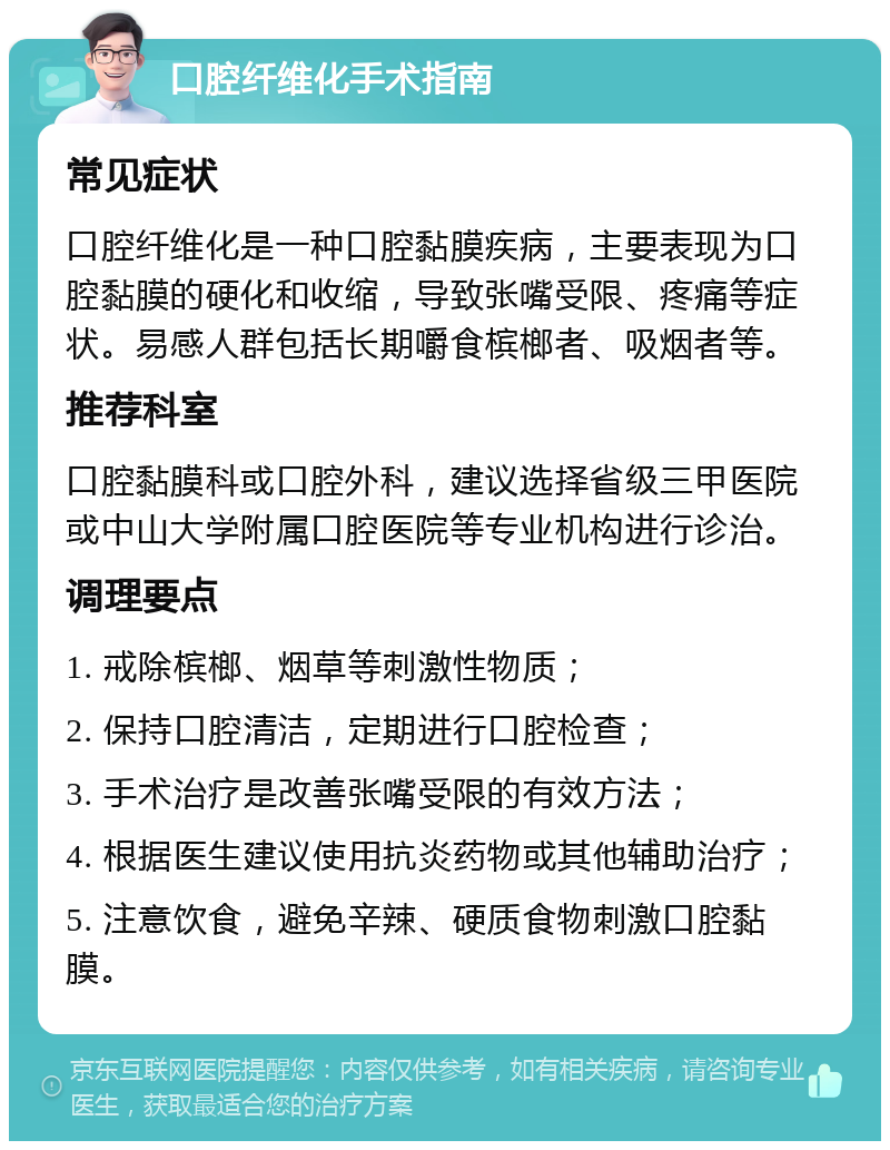 口腔纤维化手术指南 常见症状 口腔纤维化是一种口腔黏膜疾病，主要表现为口腔黏膜的硬化和收缩，导致张嘴受限、疼痛等症状。易感人群包括长期嚼食槟榔者、吸烟者等。 推荐科室 口腔黏膜科或口腔外科，建议选择省级三甲医院或中山大学附属口腔医院等专业机构进行诊治。 调理要点 1. 戒除槟榔、烟草等刺激性物质； 2. 保持口腔清洁，定期进行口腔检查； 3. 手术治疗是改善张嘴受限的有效方法； 4. 根据医生建议使用抗炎药物或其他辅助治疗； 5. 注意饮食，避免辛辣、硬质食物刺激口腔黏膜。