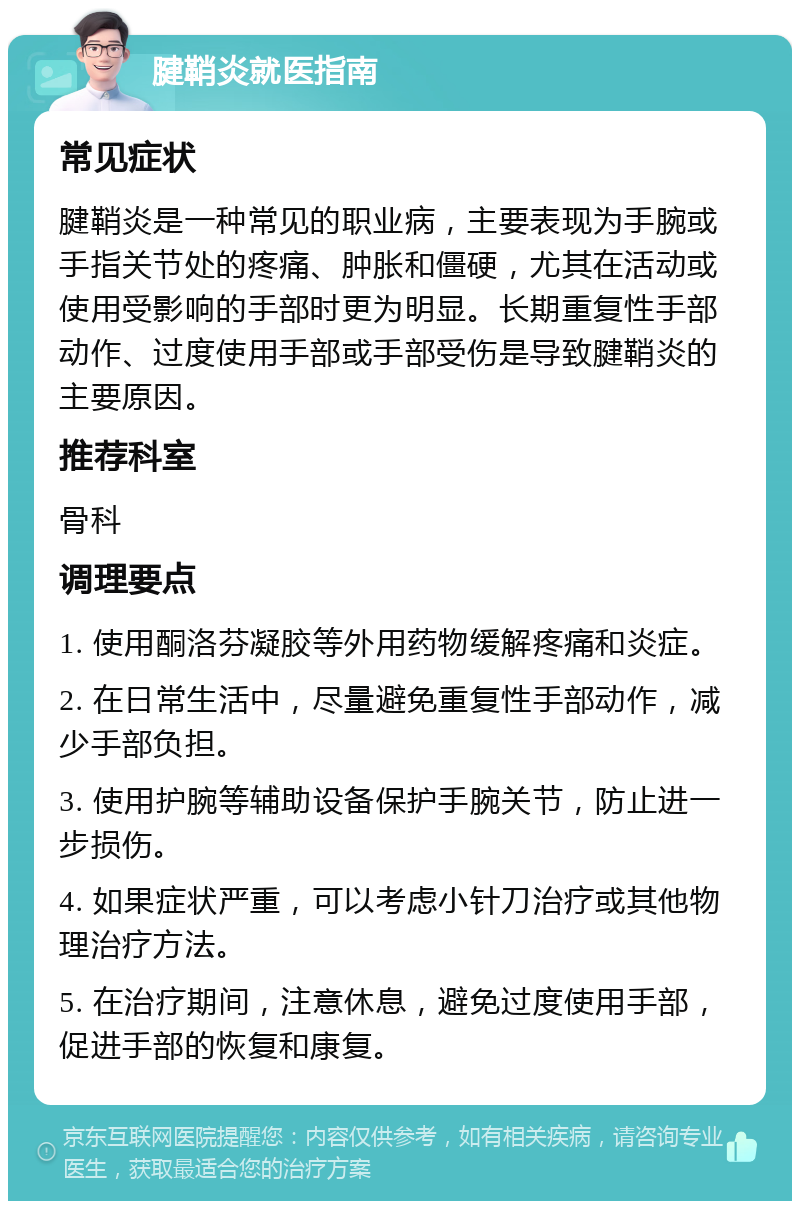 腱鞘炎就医指南 常见症状 腱鞘炎是一种常见的职业病，主要表现为手腕或手指关节处的疼痛、肿胀和僵硬，尤其在活动或使用受影响的手部时更为明显。长期重复性手部动作、过度使用手部或手部受伤是导致腱鞘炎的主要原因。 推荐科室 骨科 调理要点 1. 使用酮洛芬凝胶等外用药物缓解疼痛和炎症。 2. 在日常生活中，尽量避免重复性手部动作，减少手部负担。 3. 使用护腕等辅助设备保护手腕关节，防止进一步损伤。 4. 如果症状严重，可以考虑小针刀治疗或其他物理治疗方法。 5. 在治疗期间，注意休息，避免过度使用手部，促进手部的恢复和康复。