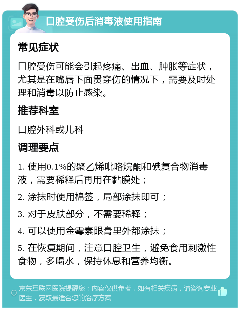 口腔受伤后消毒液使用指南 常见症状 口腔受伤可能会引起疼痛、出血、肿胀等症状，尤其是在嘴唇下面贯穿伤的情况下，需要及时处理和消毒以防止感染。 推荐科室 口腔外科或儿科 调理要点 1. 使用0.1%的聚乙烯吡咯烷酮和碘复合物消毒液，需要稀释后再用在黏膜处； 2. 涂抹时使用棉签，局部涂抹即可； 3. 对于皮肤部分，不需要稀释； 4. 可以使用金霉素眼膏里外都涂抹； 5. 在恢复期间，注意口腔卫生，避免食用刺激性食物，多喝水，保持休息和营养均衡。