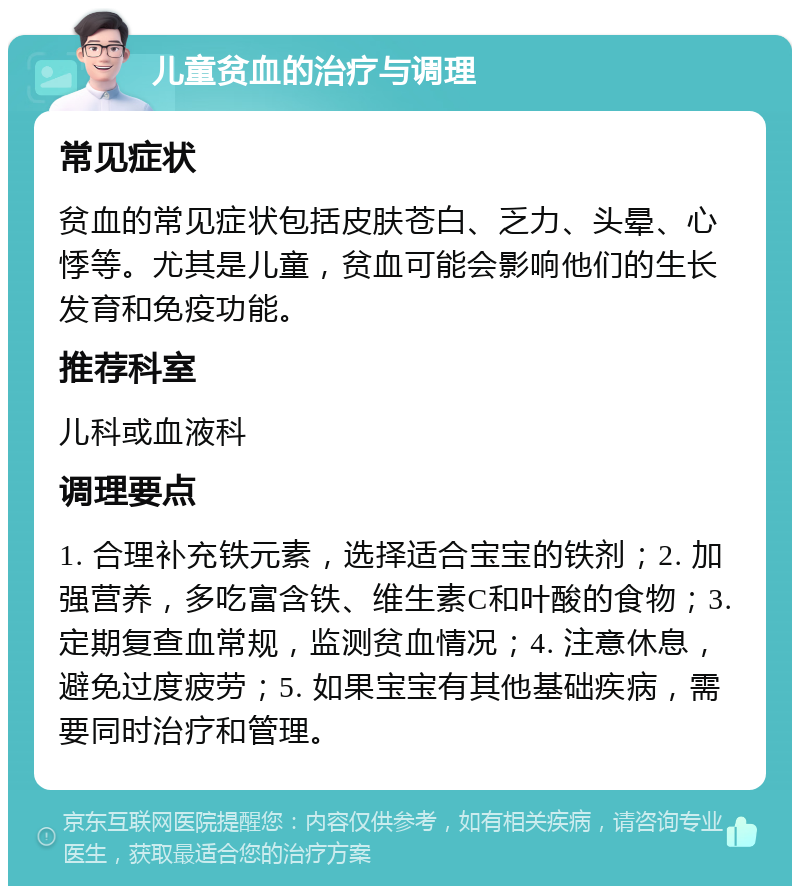 儿童贫血的治疗与调理 常见症状 贫血的常见症状包括皮肤苍白、乏力、头晕、心悸等。尤其是儿童，贫血可能会影响他们的生长发育和免疫功能。 推荐科室 儿科或血液科 调理要点 1. 合理补充铁元素，选择适合宝宝的铁剂；2. 加强营养，多吃富含铁、维生素C和叶酸的食物；3. 定期复查血常规，监测贫血情况；4. 注意休息，避免过度疲劳；5. 如果宝宝有其他基础疾病，需要同时治疗和管理。