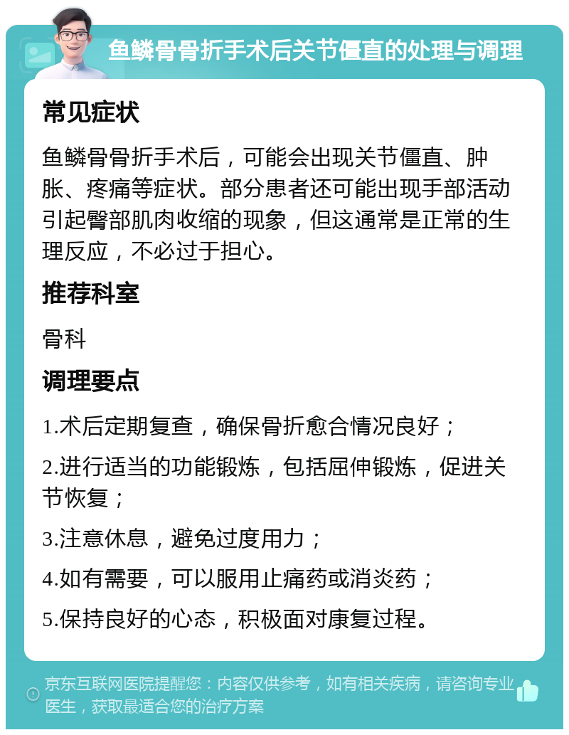 鱼鳞骨骨折手术后关节僵直的处理与调理 常见症状 鱼鳞骨骨折手术后，可能会出现关节僵直、肿胀、疼痛等症状。部分患者还可能出现手部活动引起臀部肌肉收缩的现象，但这通常是正常的生理反应，不必过于担心。 推荐科室 骨科 调理要点 1.术后定期复查，确保骨折愈合情况良好； 2.进行适当的功能锻炼，包括屈伸锻炼，促进关节恢复； 3.注意休息，避免过度用力； 4.如有需要，可以服用止痛药或消炎药； 5.保持良好的心态，积极面对康复过程。