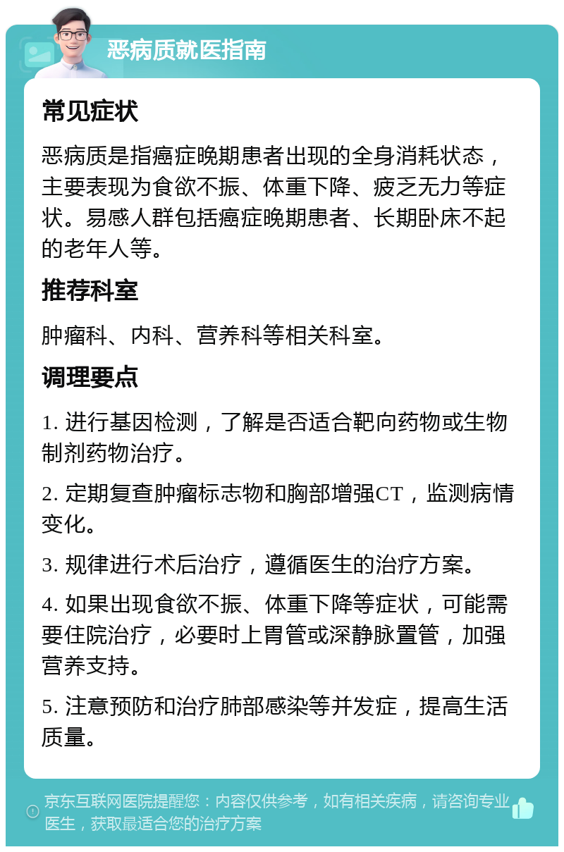 恶病质就医指南 常见症状 恶病质是指癌症晚期患者出现的全身消耗状态，主要表现为食欲不振、体重下降、疲乏无力等症状。易感人群包括癌症晚期患者、长期卧床不起的老年人等。 推荐科室 肿瘤科、内科、营养科等相关科室。 调理要点 1. 进行基因检测，了解是否适合靶向药物或生物制剂药物治疗。 2. 定期复查肿瘤标志物和胸部增强CT，监测病情变化。 3. 规律进行术后治疗，遵循医生的治疗方案。 4. 如果出现食欲不振、体重下降等症状，可能需要住院治疗，必要时上胃管或深静脉置管，加强营养支持。 5. 注意预防和治疗肺部感染等并发症，提高生活质量。