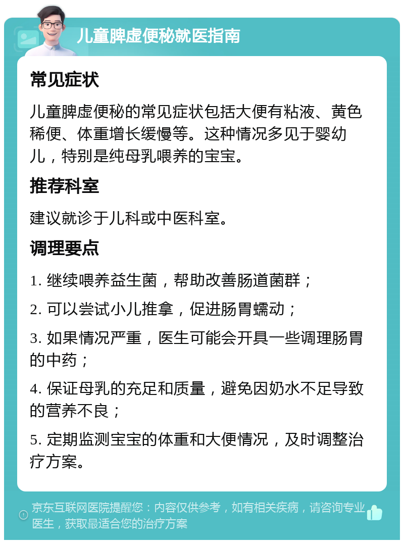 儿童脾虚便秘就医指南 常见症状 儿童脾虚便秘的常见症状包括大便有粘液、黄色稀便、体重增长缓慢等。这种情况多见于婴幼儿，特别是纯母乳喂养的宝宝。 推荐科室 建议就诊于儿科或中医科室。 调理要点 1. 继续喂养益生菌，帮助改善肠道菌群； 2. 可以尝试小儿推拿，促进肠胃蠕动； 3. 如果情况严重，医生可能会开具一些调理肠胃的中药； 4. 保证母乳的充足和质量，避免因奶水不足导致的营养不良； 5. 定期监测宝宝的体重和大便情况，及时调整治疗方案。