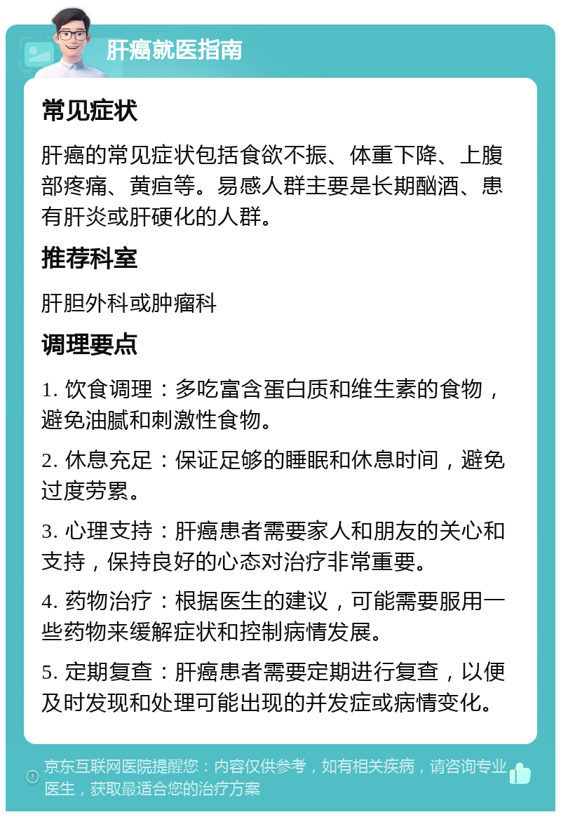 肝癌就医指南 常见症状 肝癌的常见症状包括食欲不振、体重下降、上腹部疼痛、黄疸等。易感人群主要是长期酗酒、患有肝炎或肝硬化的人群。 推荐科室 肝胆外科或肿瘤科 调理要点 1. 饮食调理：多吃富含蛋白质和维生素的食物，避免油腻和刺激性食物。 2. 休息充足：保证足够的睡眠和休息时间，避免过度劳累。 3. 心理支持：肝癌患者需要家人和朋友的关心和支持，保持良好的心态对治疗非常重要。 4. 药物治疗：根据医生的建议，可能需要服用一些药物来缓解症状和控制病情发展。 5. 定期复查：肝癌患者需要定期进行复查，以便及时发现和处理可能出现的并发症或病情变化。