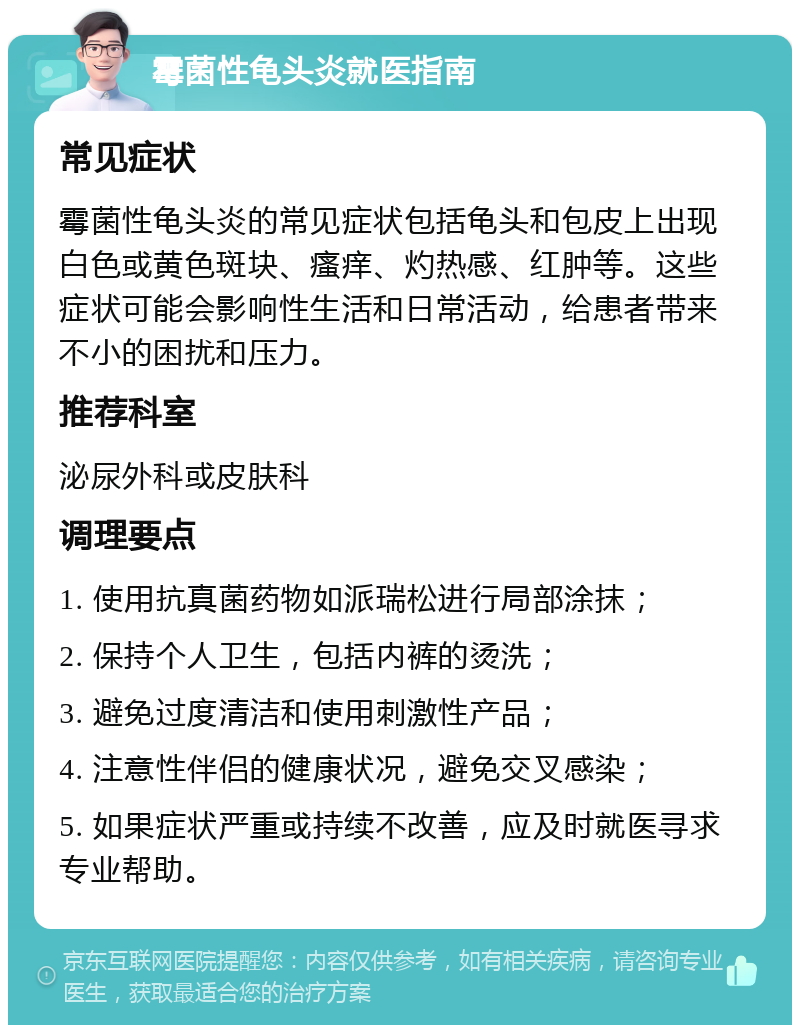 霉菌性龟头炎就医指南 常见症状 霉菌性龟头炎的常见症状包括龟头和包皮上出现白色或黄色斑块、瘙痒、灼热感、红肿等。这些症状可能会影响性生活和日常活动，给患者带来不小的困扰和压力。 推荐科室 泌尿外科或皮肤科 调理要点 1. 使用抗真菌药物如派瑞松进行局部涂抹； 2. 保持个人卫生，包括内裤的烫洗； 3. 避免过度清洁和使用刺激性产品； 4. 注意性伴侣的健康状况，避免交叉感染； 5. 如果症状严重或持续不改善，应及时就医寻求专业帮助。