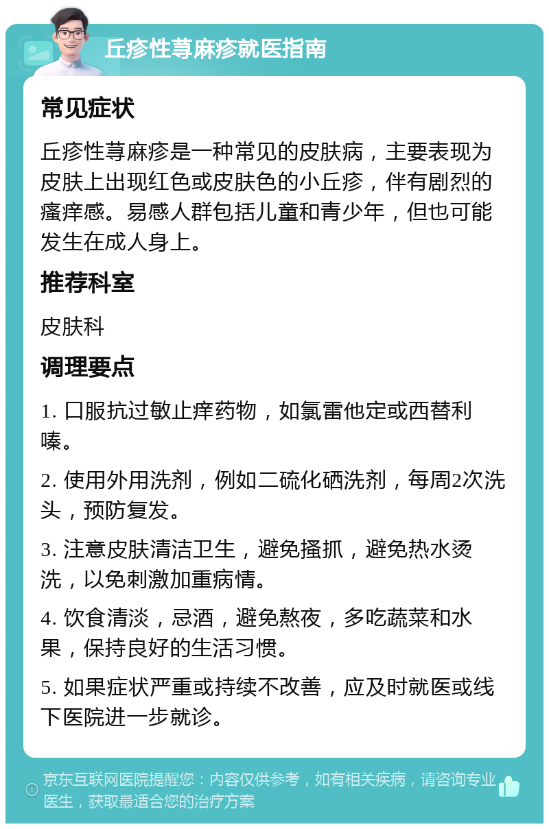 丘疹性荨麻疹就医指南 常见症状 丘疹性荨麻疹是一种常见的皮肤病，主要表现为皮肤上出现红色或皮肤色的小丘疹，伴有剧烈的瘙痒感。易感人群包括儿童和青少年，但也可能发生在成人身上。 推荐科室 皮肤科 调理要点 1. 口服抗过敏止痒药物，如氯雷他定或西替利嗪。 2. 使用外用洗剂，例如二硫化硒洗剂，每周2次洗头，预防复发。 3. 注意皮肤清洁卫生，避免搔抓，避免热水烫洗，以免刺激加重病情。 4. 饮食清淡，忌酒，避免熬夜，多吃蔬菜和水果，保持良好的生活习惯。 5. 如果症状严重或持续不改善，应及时就医或线下医院进一步就诊。