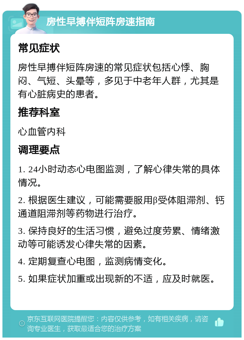 房性早搏伴短阵房速指南 常见症状 房性早搏伴短阵房速的常见症状包括心悸、胸闷、气短、头晕等，多见于中老年人群，尤其是有心脏病史的患者。 推荐科室 心血管内科 调理要点 1. 24小时动态心电图监测，了解心律失常的具体情况。 2. 根据医生建议，可能需要服用β受体阻滞剂、钙通道阻滞剂等药物进行治疗。 3. 保持良好的生活习惯，避免过度劳累、情绪激动等可能诱发心律失常的因素。 4. 定期复查心电图，监测病情变化。 5. 如果症状加重或出现新的不适，应及时就医。