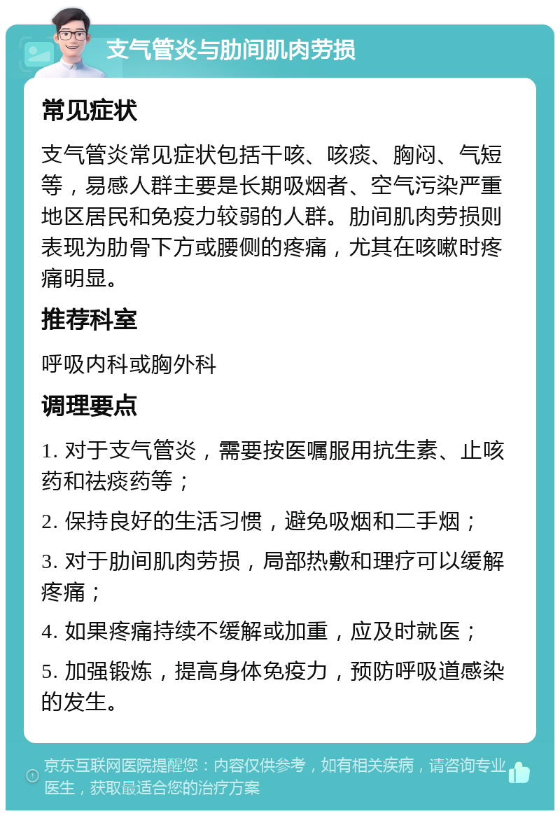 支气管炎与肋间肌肉劳损 常见症状 支气管炎常见症状包括干咳、咳痰、胸闷、气短等，易感人群主要是长期吸烟者、空气污染严重地区居民和免疫力较弱的人群。肋间肌肉劳损则表现为肋骨下方或腰侧的疼痛，尤其在咳嗽时疼痛明显。 推荐科室 呼吸内科或胸外科 调理要点 1. 对于支气管炎，需要按医嘱服用抗生素、止咳药和祛痰药等； 2. 保持良好的生活习惯，避免吸烟和二手烟； 3. 对于肋间肌肉劳损，局部热敷和理疗可以缓解疼痛； 4. 如果疼痛持续不缓解或加重，应及时就医； 5. 加强锻炼，提高身体免疫力，预防呼吸道感染的发生。