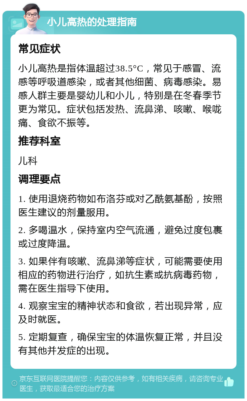 小儿高热的处理指南 常见症状 小儿高热是指体温超过38.5°C，常见于感冒、流感等呼吸道感染，或者其他细菌、病毒感染。易感人群主要是婴幼儿和小儿，特别是在冬春季节更为常见。症状包括发热、流鼻涕、咳嗽、喉咙痛、食欲不振等。 推荐科室 儿科 调理要点 1. 使用退烧药物如布洛芬或对乙酰氨基酚，按照医生建议的剂量服用。 2. 多喝温水，保持室内空气流通，避免过度包裹或过度降温。 3. 如果伴有咳嗽、流鼻涕等症状，可能需要使用相应的药物进行治疗，如抗生素或抗病毒药物，需在医生指导下使用。 4. 观察宝宝的精神状态和食欲，若出现异常，应及时就医。 5. 定期复查，确保宝宝的体温恢复正常，并且没有其他并发症的出现。