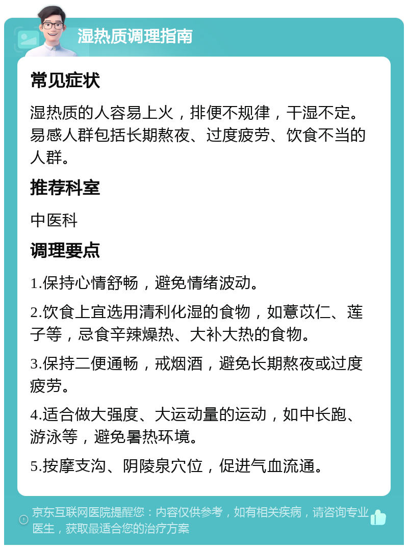 湿热质调理指南 常见症状 湿热质的人容易上火，排便不规律，干湿不定。易感人群包括长期熬夜、过度疲劳、饮食不当的人群。 推荐科室 中医科 调理要点 1.保持心情舒畅，避免情绪波动。 2.饮食上宜选用清利化湿的食物，如薏苡仁、莲子等，忌食辛辣燥热、大补大热的食物。 3.保持二便通畅，戒烟酒，避免长期熬夜或过度疲劳。 4.适合做大强度、大运动量的运动，如中长跑、游泳等，避免暑热环境。 5.按摩支沟、阴陵泉穴位，促进气血流通。