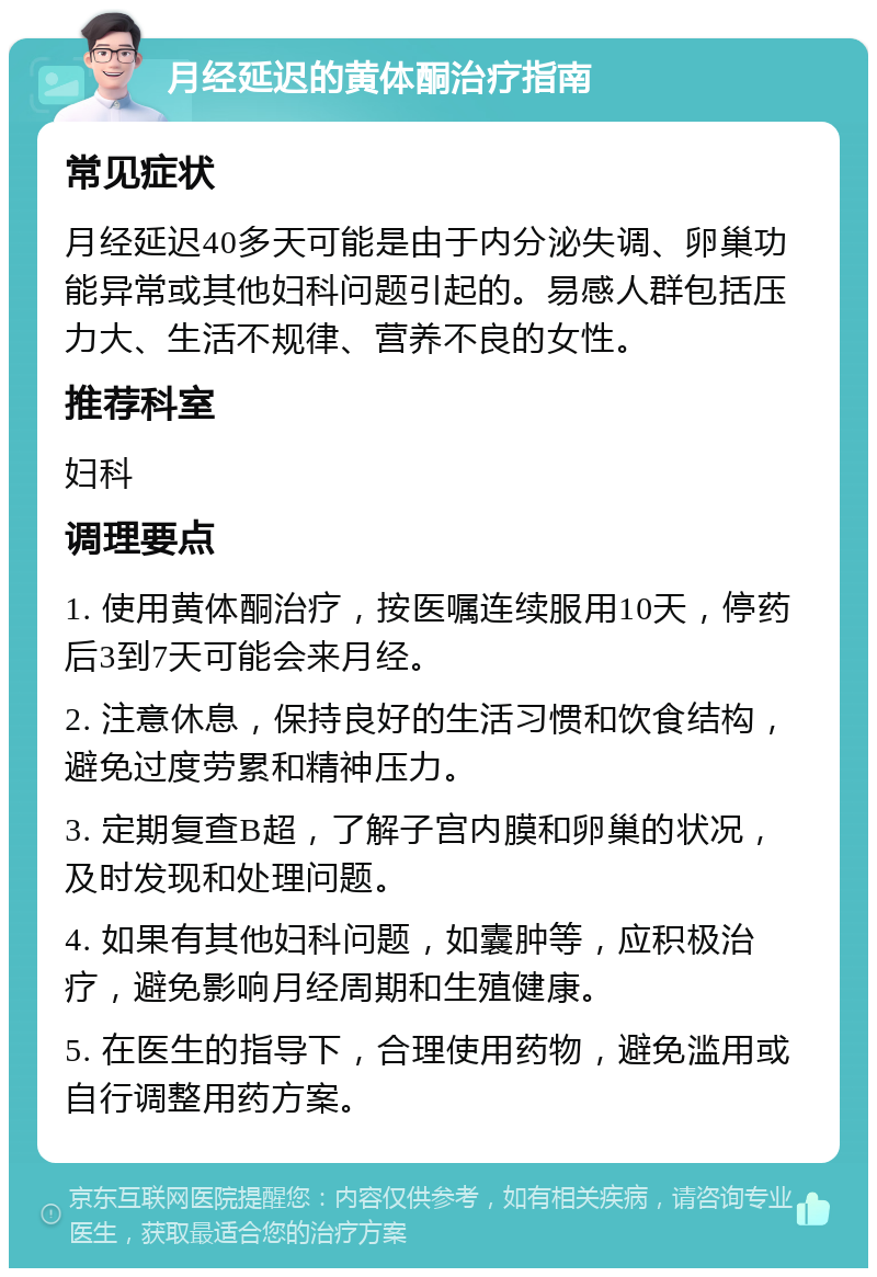 月经延迟的黄体酮治疗指南 常见症状 月经延迟40多天可能是由于内分泌失调、卵巢功能异常或其他妇科问题引起的。易感人群包括压力大、生活不规律、营养不良的女性。 推荐科室 妇科 调理要点 1. 使用黄体酮治疗，按医嘱连续服用10天，停药后3到7天可能会来月经。 2. 注意休息，保持良好的生活习惯和饮食结构，避免过度劳累和精神压力。 3. 定期复查B超，了解子宫内膜和卵巢的状况，及时发现和处理问题。 4. 如果有其他妇科问题，如囊肿等，应积极治疗，避免影响月经周期和生殖健康。 5. 在医生的指导下，合理使用药物，避免滥用或自行调整用药方案。