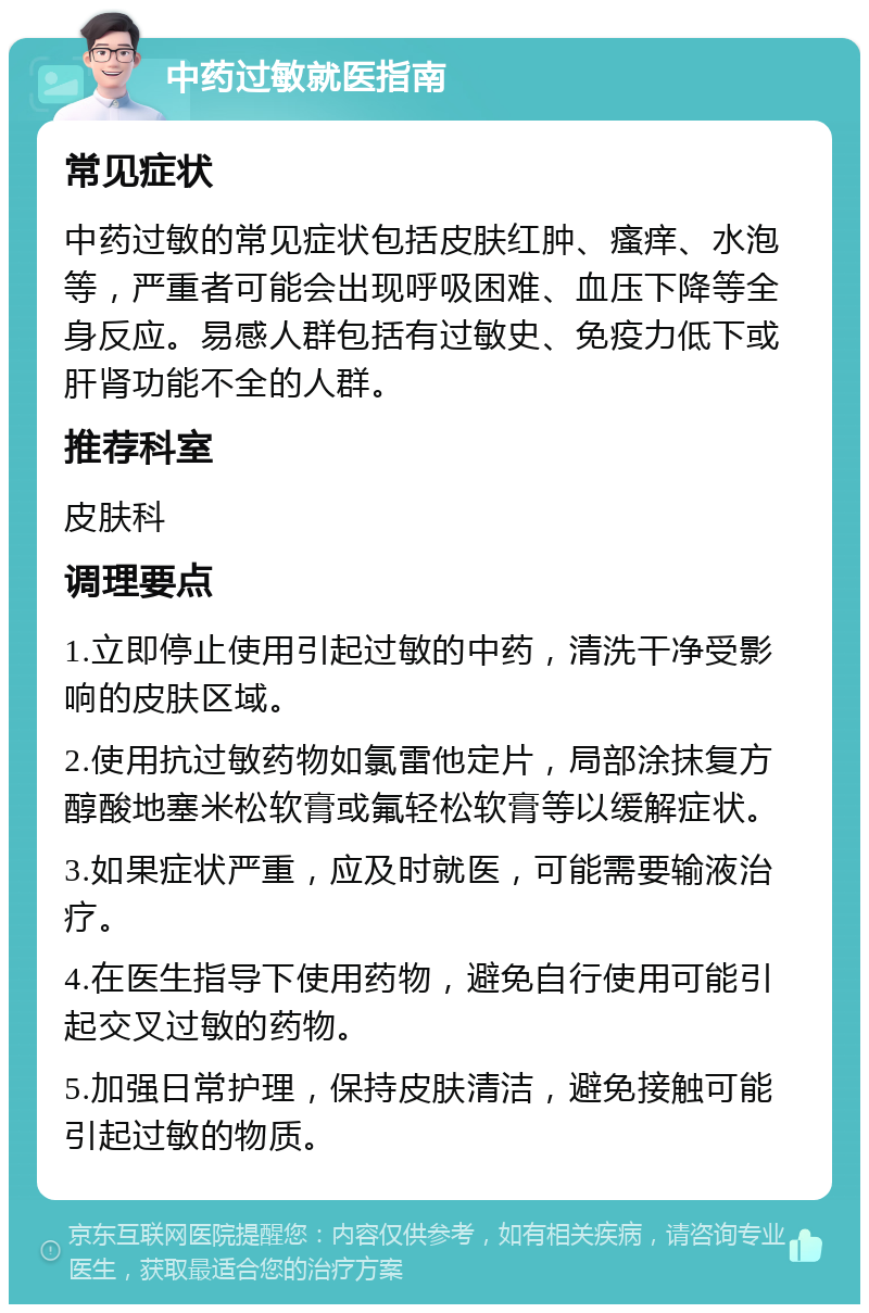 中药过敏就医指南 常见症状 中药过敏的常见症状包括皮肤红肿、瘙痒、水泡等，严重者可能会出现呼吸困难、血压下降等全身反应。易感人群包括有过敏史、免疫力低下或肝肾功能不全的人群。 推荐科室 皮肤科 调理要点 1.立即停止使用引起过敏的中药，清洗干净受影响的皮肤区域。 2.使用抗过敏药物如氯雷他定片，局部涂抹复方醇酸地塞米松软膏或氟轻松软膏等以缓解症状。 3.如果症状严重，应及时就医，可能需要输液治疗。 4.在医生指导下使用药物，避免自行使用可能引起交叉过敏的药物。 5.加强日常护理，保持皮肤清洁，避免接触可能引起过敏的物质。