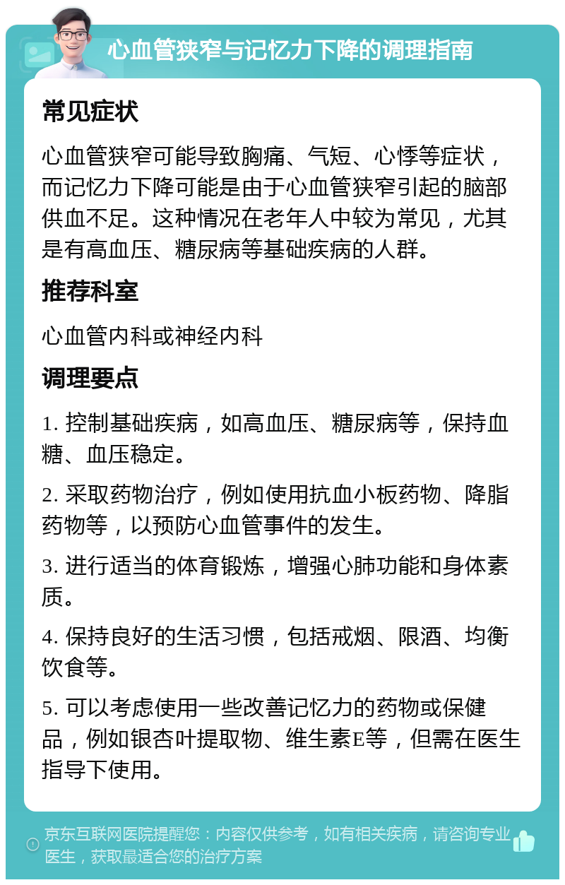 心血管狭窄与记忆力下降的调理指南 常见症状 心血管狭窄可能导致胸痛、气短、心悸等症状，而记忆力下降可能是由于心血管狭窄引起的脑部供血不足。这种情况在老年人中较为常见，尤其是有高血压、糖尿病等基础疾病的人群。 推荐科室 心血管内科或神经内科 调理要点 1. 控制基础疾病，如高血压、糖尿病等，保持血糖、血压稳定。 2. 采取药物治疗，例如使用抗血小板药物、降脂药物等，以预防心血管事件的发生。 3. 进行适当的体育锻炼，增强心肺功能和身体素质。 4. 保持良好的生活习惯，包括戒烟、限酒、均衡饮食等。 5. 可以考虑使用一些改善记忆力的药物或保健品，例如银杏叶提取物、维生素E等，但需在医生指导下使用。