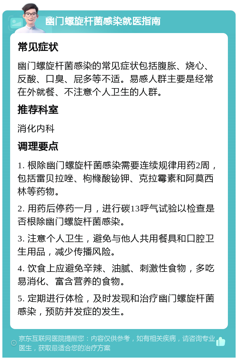 幽门螺旋杆菌感染就医指南 常见症状 幽门螺旋杆菌感染的常见症状包括腹胀、烧心、反酸、口臭、屁多等不适。易感人群主要是经常在外就餐、不注意个人卫生的人群。 推荐科室 消化内科 调理要点 1. 根除幽门螺旋杆菌感染需要连续规律用药2周，包括雷贝拉唑、枸橼酸铋钾、克拉霉素和阿莫西林等药物。 2. 用药后停药一月，进行碳13呼气试验以检查是否根除幽门螺旋杆菌感染。 3. 注意个人卫生，避免与他人共用餐具和口腔卫生用品，减少传播风险。 4. 饮食上应避免辛辣、油腻、刺激性食物，多吃易消化、富含营养的食物。 5. 定期进行体检，及时发现和治疗幽门螺旋杆菌感染，预防并发症的发生。