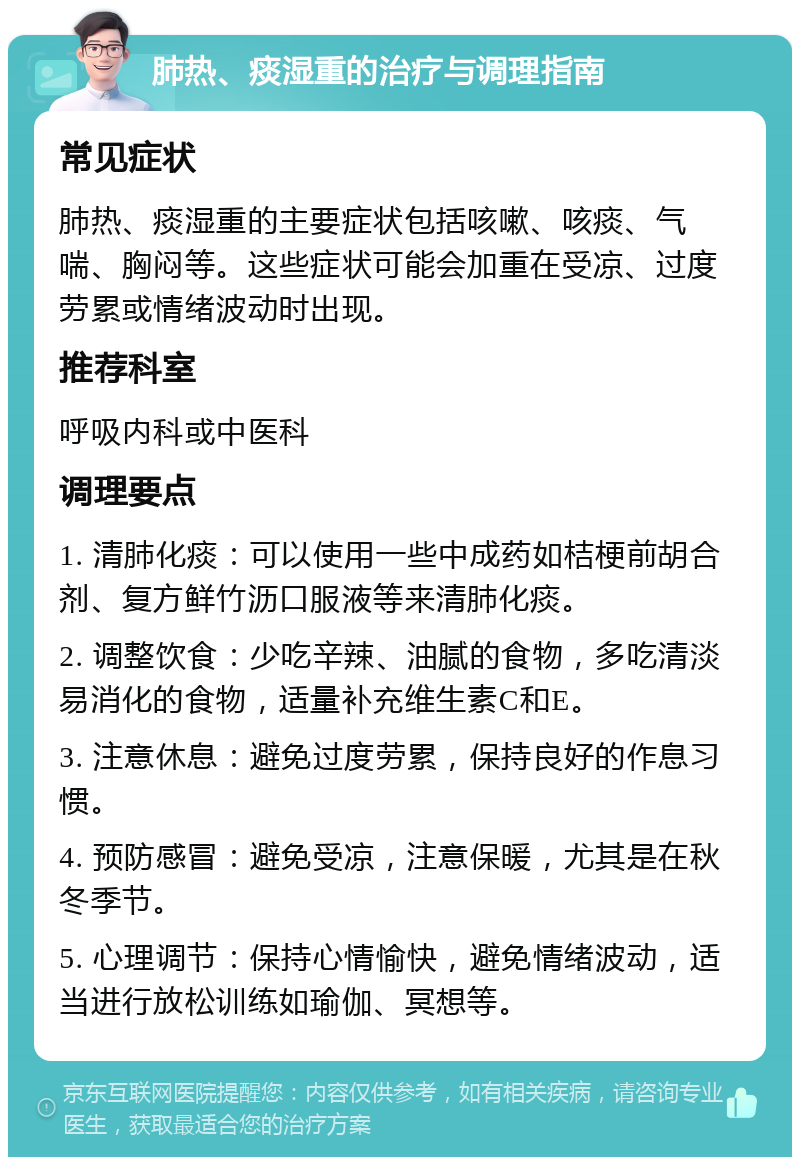 肺热、痰湿重的治疗与调理指南 常见症状 肺热、痰湿重的主要症状包括咳嗽、咳痰、气喘、胸闷等。这些症状可能会加重在受凉、过度劳累或情绪波动时出现。 推荐科室 呼吸内科或中医科 调理要点 1. 清肺化痰：可以使用一些中成药如桔梗前胡合剂、复方鲜竹沥口服液等来清肺化痰。 2. 调整饮食：少吃辛辣、油腻的食物，多吃清淡易消化的食物，适量补充维生素C和E。 3. 注意休息：避免过度劳累，保持良好的作息习惯。 4. 预防感冒：避免受凉，注意保暖，尤其是在秋冬季节。 5. 心理调节：保持心情愉快，避免情绪波动，适当进行放松训练如瑜伽、冥想等。