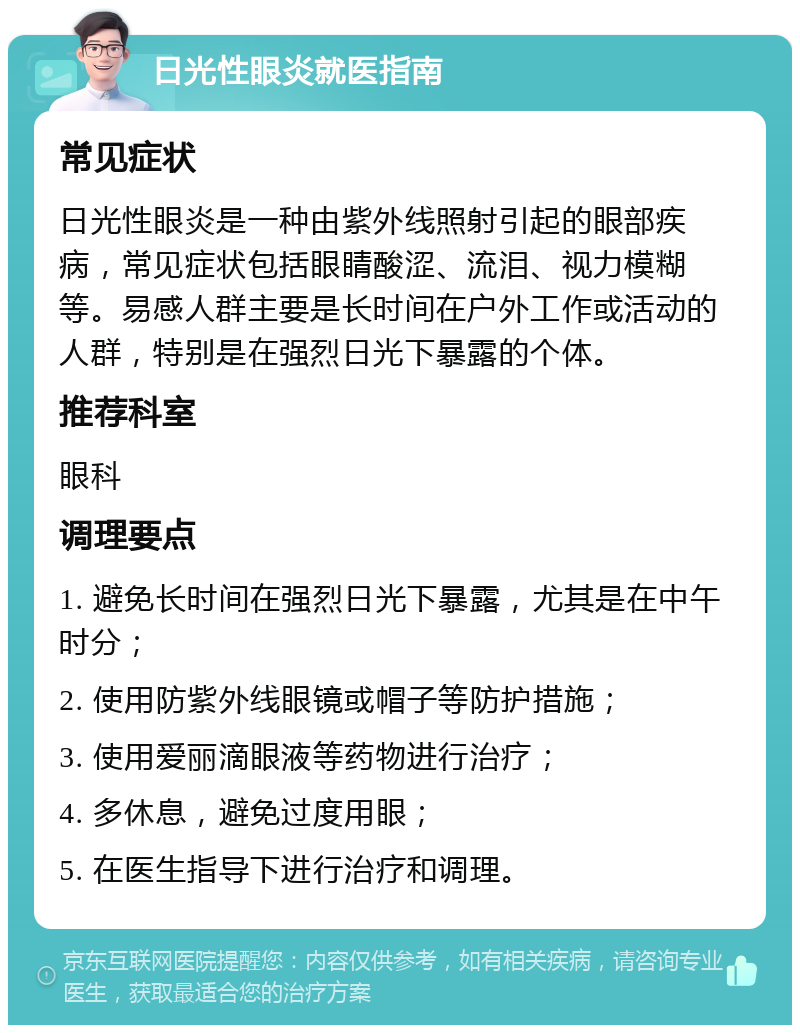 日光性眼炎就医指南 常见症状 日光性眼炎是一种由紫外线照射引起的眼部疾病，常见症状包括眼睛酸涩、流泪、视力模糊等。易感人群主要是长时间在户外工作或活动的人群，特别是在强烈日光下暴露的个体。 推荐科室 眼科 调理要点 1. 避免长时间在强烈日光下暴露，尤其是在中午时分； 2. 使用防紫外线眼镜或帽子等防护措施； 3. 使用爱丽滴眼液等药物进行治疗； 4. 多休息，避免过度用眼； 5. 在医生指导下进行治疗和调理。