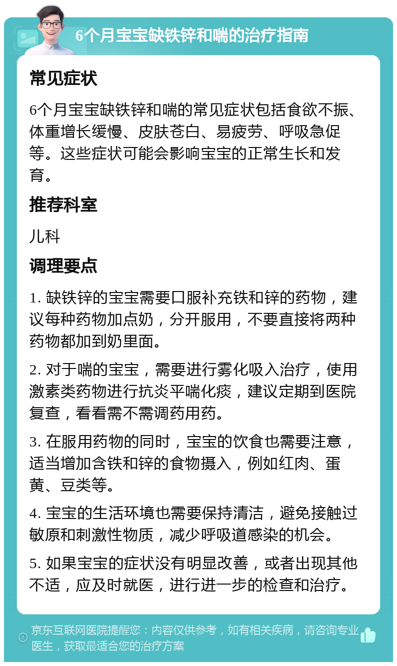 6个月宝宝缺铁锌和喘的治疗指南 常见症状 6个月宝宝缺铁锌和喘的常见症状包括食欲不振、体重增长缓慢、皮肤苍白、易疲劳、呼吸急促等。这些症状可能会影响宝宝的正常生长和发育。 推荐科室 儿科 调理要点 1. 缺铁锌的宝宝需要口服补充铁和锌的药物，建议每种药物加点奶，分开服用，不要直接将两种药物都加到奶里面。 2. 对于喘的宝宝，需要进行雾化吸入治疗，使用激素类药物进行抗炎平喘化痰，建议定期到医院复查，看看需不需调药用药。 3. 在服用药物的同时，宝宝的饮食也需要注意，适当增加含铁和锌的食物摄入，例如红肉、蛋黄、豆类等。 4. 宝宝的生活环境也需要保持清洁，避免接触过敏原和刺激性物质，减少呼吸道感染的机会。 5. 如果宝宝的症状没有明显改善，或者出现其他不适，应及时就医，进行进一步的检查和治疗。