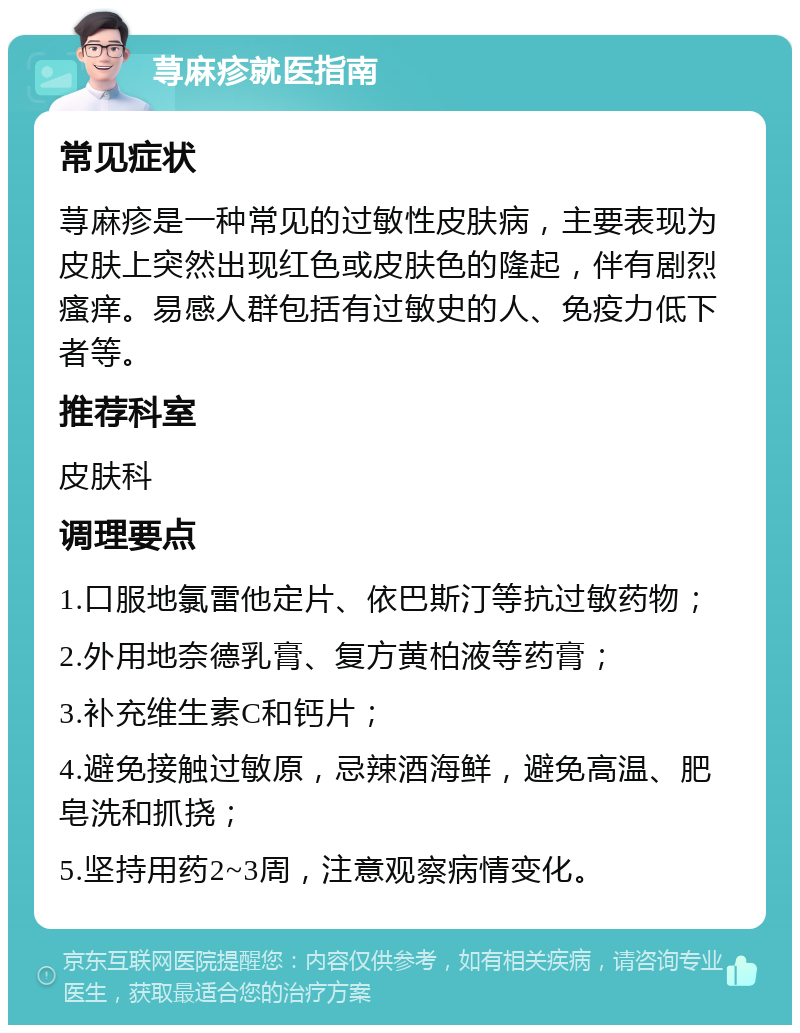 荨麻疹就医指南 常见症状 荨麻疹是一种常见的过敏性皮肤病，主要表现为皮肤上突然出现红色或皮肤色的隆起，伴有剧烈瘙痒。易感人群包括有过敏史的人、免疫力低下者等。 推荐科室 皮肤科 调理要点 1.口服地氯雷他定片、依巴斯汀等抗过敏药物； 2.外用地奈德乳膏、复方黄柏液等药膏； 3.补充维生素C和钙片； 4.避免接触过敏原，忌辣酒海鲜，避免高温、肥皂洗和抓挠； 5.坚持用药2~3周，注意观察病情变化。