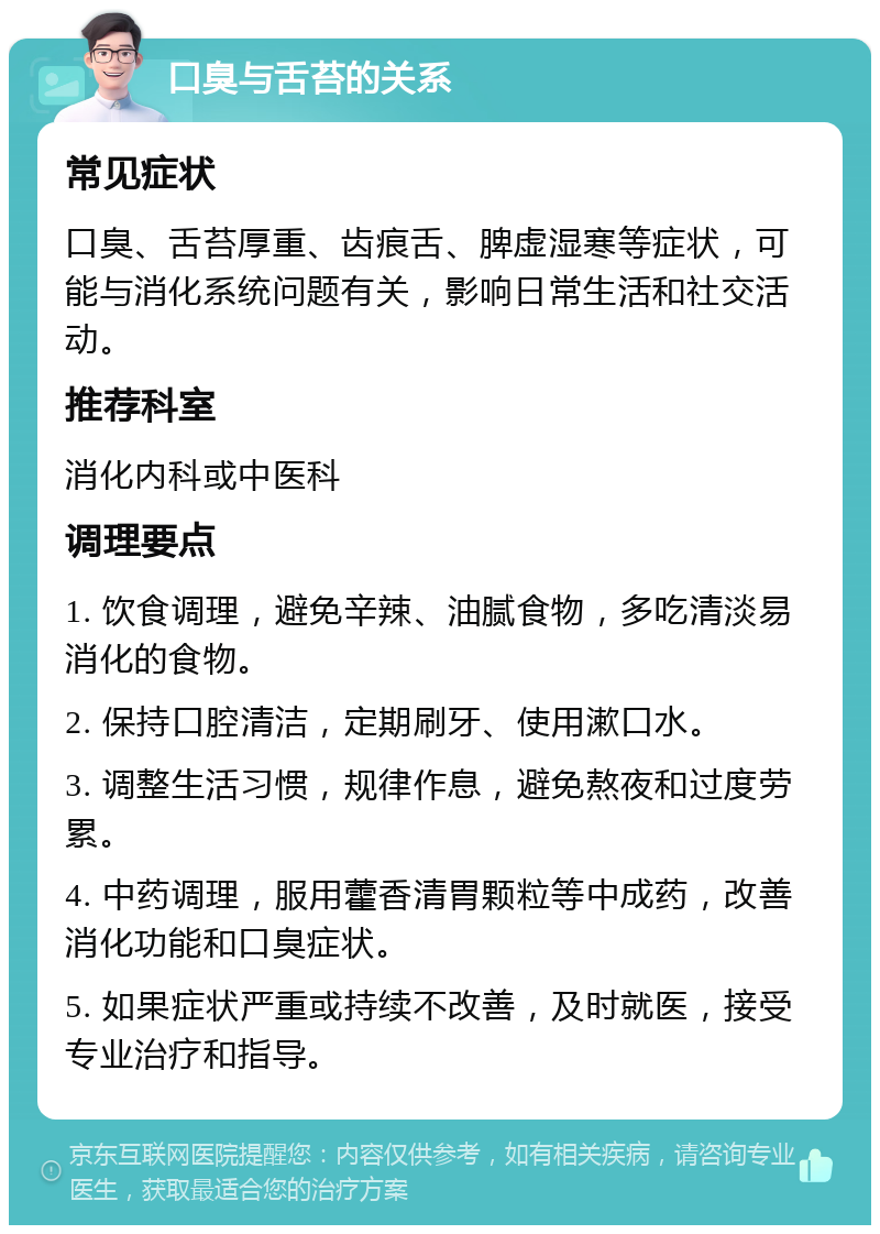 口臭与舌苔的关系 常见症状 口臭、舌苔厚重、齿痕舌、脾虚湿寒等症状，可能与消化系统问题有关，影响日常生活和社交活动。 推荐科室 消化内科或中医科 调理要点 1. 饮食调理，避免辛辣、油腻食物，多吃清淡易消化的食物。 2. 保持口腔清洁，定期刷牙、使用漱口水。 3. 调整生活习惯，规律作息，避免熬夜和过度劳累。 4. 中药调理，服用藿香清胃颗粒等中成药，改善消化功能和口臭症状。 5. 如果症状严重或持续不改善，及时就医，接受专业治疗和指导。