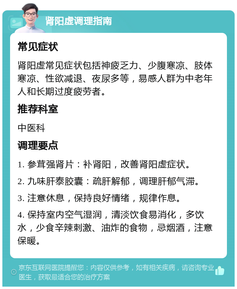 肾阳虚调理指南 常见症状 肾阳虚常见症状包括神疲乏力、少腹寒凉、肢体寒凉、性欲减退、夜尿多等，易感人群为中老年人和长期过度疲劳者。 推荐科室 中医科 调理要点 1. 参茸强肾片：补肾阳，改善肾阳虚症状。 2. 九味肝泰胶囊：疏肝解郁，调理肝郁气滞。 3. 注意休息，保持良好情绪，规律作息。 4. 保持室内空气湿润，清淡饮食易消化，多饮水，少食辛辣刺激、油炸的食物，忌烟酒，注意保暖。