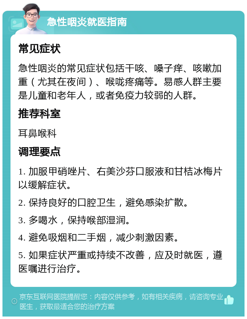 急性咽炎就医指南 常见症状 急性咽炎的常见症状包括干咳、嗓子痒、咳嗽加重（尤其在夜间）、喉咙疼痛等。易感人群主要是儿童和老年人，或者免疫力较弱的人群。 推荐科室 耳鼻喉科 调理要点 1. 加服甲硝唑片、右美沙芬口服液和甘桔冰梅片以缓解症状。 2. 保持良好的口腔卫生，避免感染扩散。 3. 多喝水，保持喉部湿润。 4. 避免吸烟和二手烟，减少刺激因素。 5. 如果症状严重或持续不改善，应及时就医，遵医嘱进行治疗。