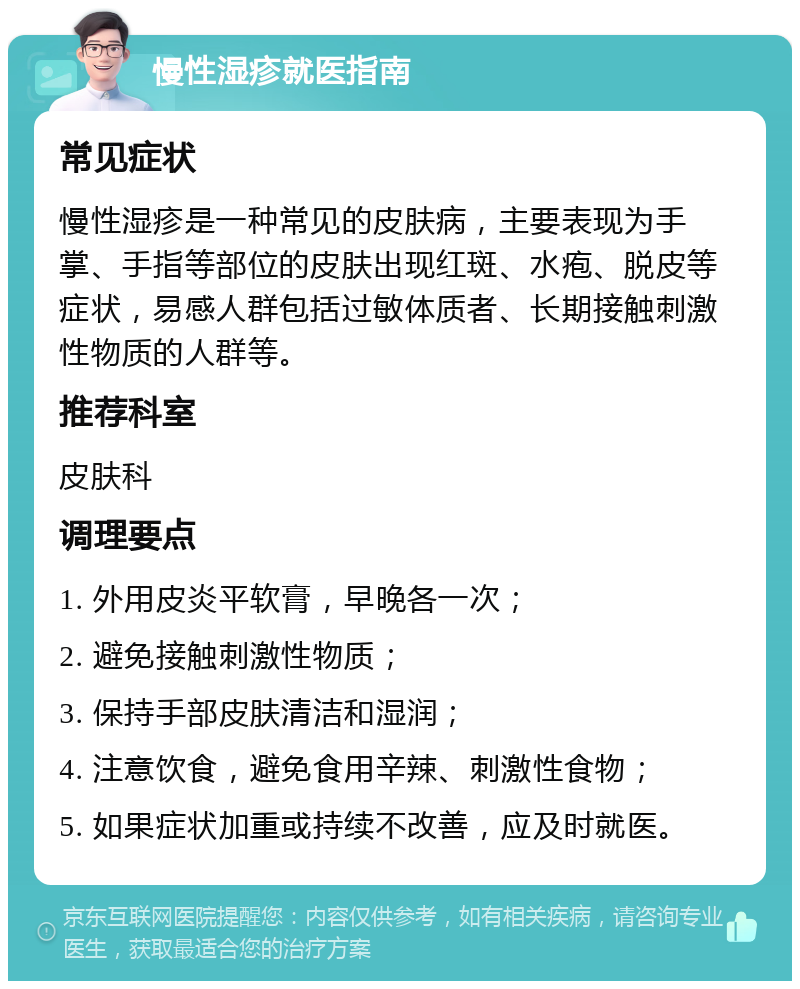 慢性湿疹就医指南 常见症状 慢性湿疹是一种常见的皮肤病，主要表现为手掌、手指等部位的皮肤出现红斑、水疱、脱皮等症状，易感人群包括过敏体质者、长期接触刺激性物质的人群等。 推荐科室 皮肤科 调理要点 1. 外用皮炎平软膏，早晚各一次； 2. 避免接触刺激性物质； 3. 保持手部皮肤清洁和湿润； 4. 注意饮食，避免食用辛辣、刺激性食物； 5. 如果症状加重或持续不改善，应及时就医。