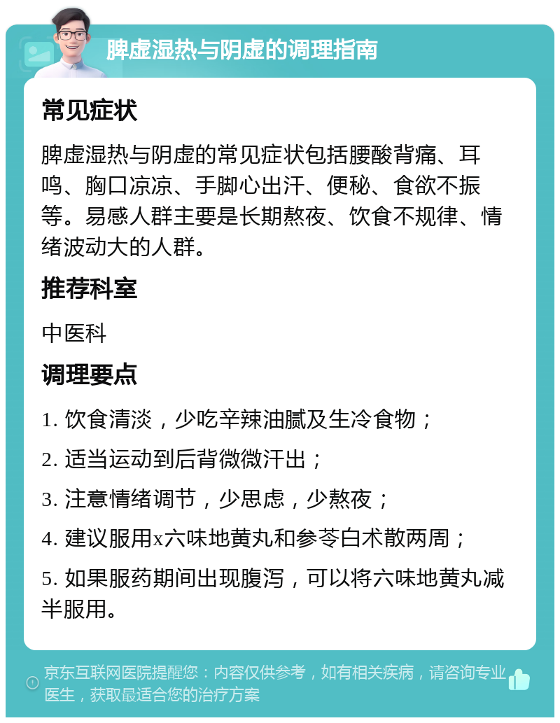 脾虚湿热与阴虚的调理指南 常见症状 脾虚湿热与阴虚的常见症状包括腰酸背痛、耳鸣、胸口凉凉、手脚心出汗、便秘、食欲不振等。易感人群主要是长期熬夜、饮食不规律、情绪波动大的人群。 推荐科室 中医科 调理要点 1. 饮食清淡，少吃辛辣油腻及生冷食物； 2. 适当运动到后背微微汗出； 3. 注意情绪调节，少思虑，少熬夜； 4. 建议服用x六味地黄丸和参苓白术散两周； 5. 如果服药期间出现腹泻，可以将六味地黄丸减半服用。