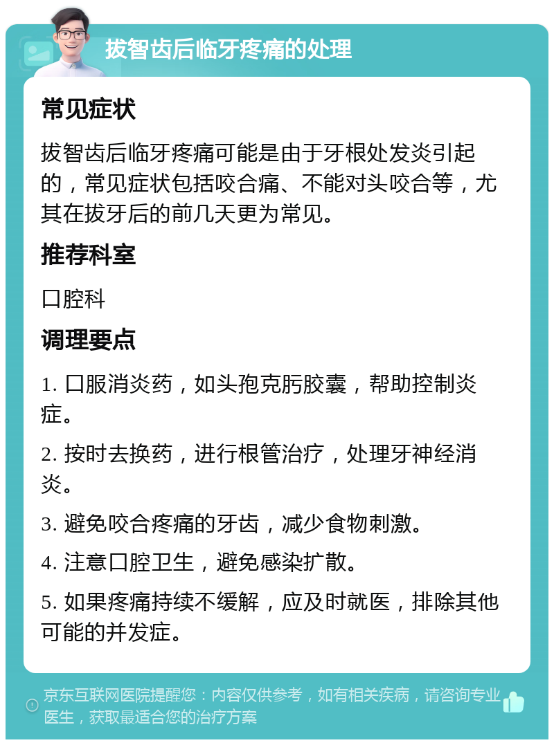 拔智齿后临牙疼痛的处理 常见症状 拔智齿后临牙疼痛可能是由于牙根处发炎引起的，常见症状包括咬合痛、不能对头咬合等，尤其在拔牙后的前几天更为常见。 推荐科室 口腔科 调理要点 1. 口服消炎药，如头孢克肟胶囊，帮助控制炎症。 2. 按时去换药，进行根管治疗，处理牙神经消炎。 3. 避免咬合疼痛的牙齿，减少食物刺激。 4. 注意口腔卫生，避免感染扩散。 5. 如果疼痛持续不缓解，应及时就医，排除其他可能的并发症。