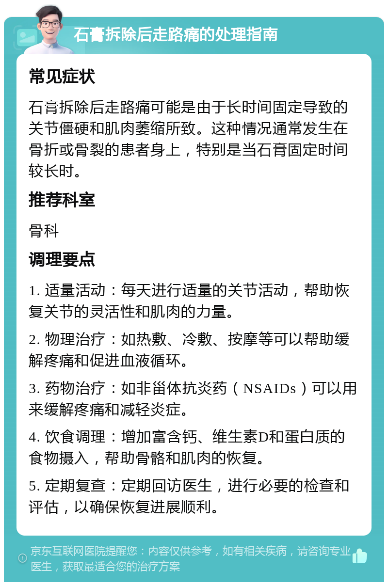 石膏拆除后走路痛的处理指南 常见症状 石膏拆除后走路痛可能是由于长时间固定导致的关节僵硬和肌肉萎缩所致。这种情况通常发生在骨折或骨裂的患者身上，特别是当石膏固定时间较长时。 推荐科室 骨科 调理要点 1. 适量活动：每天进行适量的关节活动，帮助恢复关节的灵活性和肌肉的力量。 2. 物理治疗：如热敷、冷敷、按摩等可以帮助缓解疼痛和促进血液循环。 3. 药物治疗：如非甾体抗炎药（NSAIDs）可以用来缓解疼痛和减轻炎症。 4. 饮食调理：增加富含钙、维生素D和蛋白质的食物摄入，帮助骨骼和肌肉的恢复。 5. 定期复查：定期回访医生，进行必要的检查和评估，以确保恢复进展顺利。