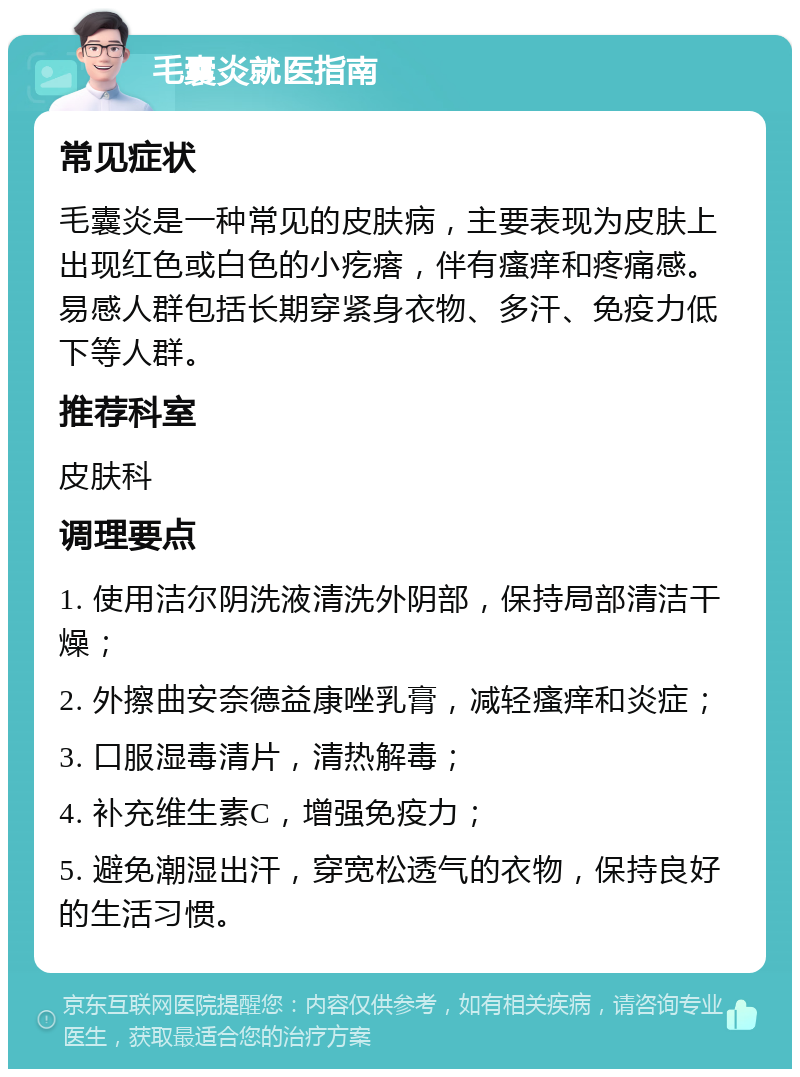 毛囊炎就医指南 常见症状 毛囊炎是一种常见的皮肤病，主要表现为皮肤上出现红色或白色的小疙瘩，伴有瘙痒和疼痛感。易感人群包括长期穿紧身衣物、多汗、免疫力低下等人群。 推荐科室 皮肤科 调理要点 1. 使用洁尔阴洗液清洗外阴部，保持局部清洁干燥； 2. 外擦曲安奈德益康唑乳膏，减轻瘙痒和炎症； 3. 口服湿毒清片，清热解毒； 4. 补充维生素C，增强免疫力； 5. 避免潮湿出汗，穿宽松透气的衣物，保持良好的生活习惯。