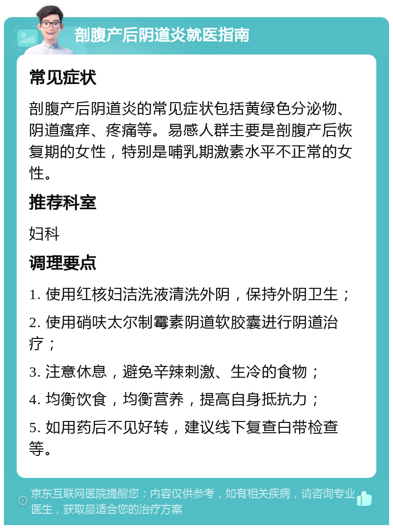 剖腹产后阴道炎就医指南 常见症状 剖腹产后阴道炎的常见症状包括黄绿色分泌物、阴道瘙痒、疼痛等。易感人群主要是剖腹产后恢复期的女性，特别是哺乳期激素水平不正常的女性。 推荐科室 妇科 调理要点 1. 使用红核妇洁洗液清洗外阴，保持外阴卫生； 2. 使用硝呋太尔制霉素阴道软胶囊进行阴道治疗； 3. 注意休息，避免辛辣刺激、生冷的食物； 4. 均衡饮食，均衡营养，提高自身抵抗力； 5. 如用药后不见好转，建议线下复查白带检查等。