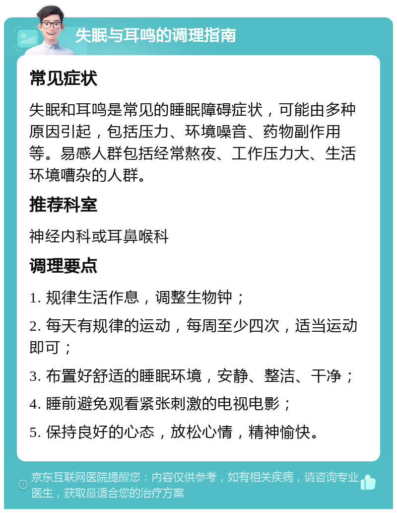 失眠与耳鸣的调理指南 常见症状 失眠和耳鸣是常见的睡眠障碍症状，可能由多种原因引起，包括压力、环境噪音、药物副作用等。易感人群包括经常熬夜、工作压力大、生活环境嘈杂的人群。 推荐科室 神经内科或耳鼻喉科 调理要点 1. 规律生活作息，调整生物钟； 2. 每天有规律的运动，每周至少四次，适当运动即可； 3. 布置好舒适的睡眠环境，安静、整洁、干净； 4. 睡前避免观看紧张刺激的电视电影； 5. 保持良好的心态，放松心情，精神愉快。