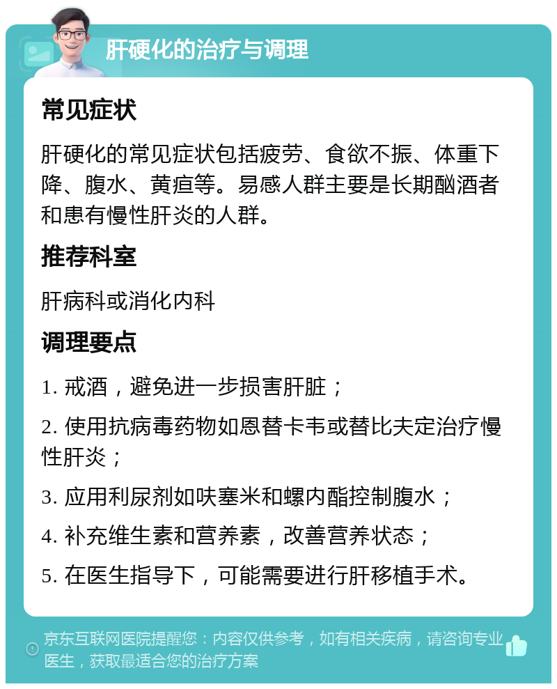 肝硬化的治疗与调理 常见症状 肝硬化的常见症状包括疲劳、食欲不振、体重下降、腹水、黄疸等。易感人群主要是长期酗酒者和患有慢性肝炎的人群。 推荐科室 肝病科或消化内科 调理要点 1. 戒酒，避免进一步损害肝脏； 2. 使用抗病毒药物如恩替卡韦或替比夫定治疗慢性肝炎； 3. 应用利尿剂如呋塞米和螺内酯控制腹水； 4. 补充维生素和营养素，改善营养状态； 5. 在医生指导下，可能需要进行肝移植手术。